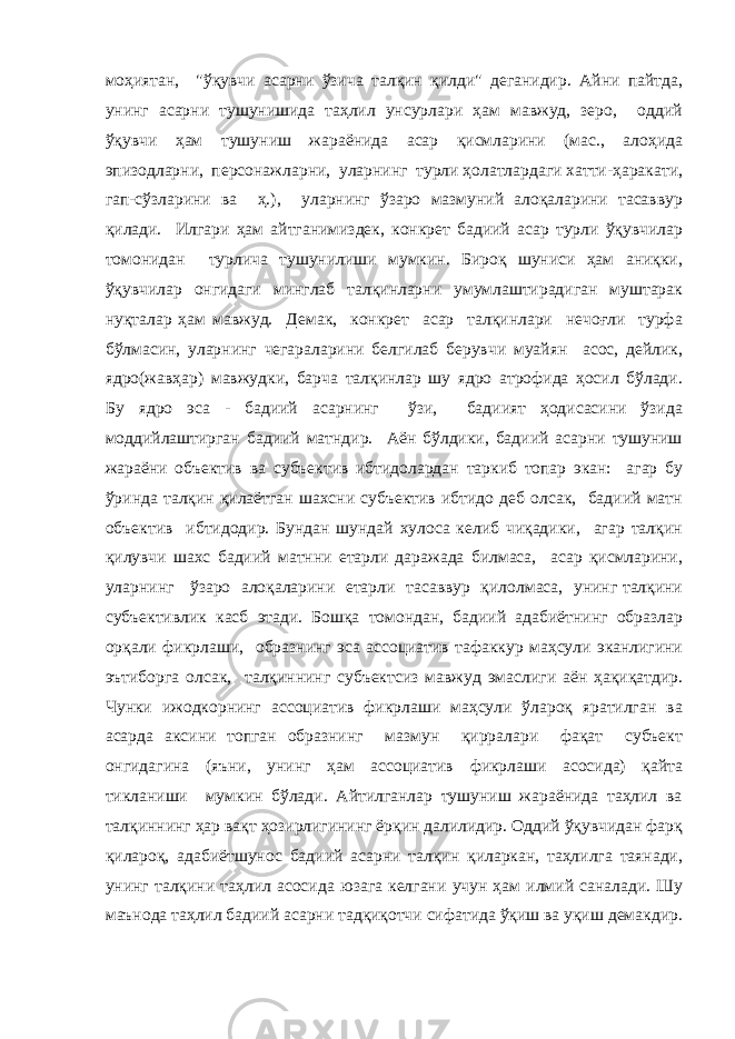 моҳиятан, &#34;ўқувчи асарни ўзича талқин қилди&#34; деганидир. Айни пайтда, унинг асарни тушунишида таҳлил унсурлари ҳам мавжуд, зеро, оддий ўқувчи ҳам тушуниш жараёнида асар қисмларини (мас., алоҳида эпизодларни, персонажларни, уларнинг турли ҳолатлардаги хатти-ҳаракати, гап-сўзларини ва ҳ.), уларнинг ўзаро мазмуний алоқаларини тасаввур қилади. Илгари ҳам айтганимиздек, конкрет бадиий асар турли ўқувчилар томонидан турлича тушунилиши мумкин. Бироқ шуниси ҳам аниқки, ўқувчилар онгидаги минглаб талқинларни умумлаштирадиган муштарак нуқталар ҳам мавжуд. Демак, конкрет асар талқинлари нечоғли турфа бўлмасин, уларнинг чегараларини белгилаб берувчи муайян асос, дейлик, ядро(жавҳар) мавжудки, барча талқинлар шу ядро атрофида ҳосил бўлади. Бу ядро эса - бадиий асарнинг ўзи, бадиият ҳодисасини ўзида моддийлаштирган бадиий матндир. Аён бўлдики, бадиий асарни тушуниш жараёни объектив ва субъектив ибтидолардан таркиб топар экан: агар бу ўринда талқин қилаётган шахсни субъектив ибтидо деб олсак, бадиий матн объектив ибтидодир. Бундан шундай хулоса келиб чиқадики, агар талқин қилувчи шахс бадиий матнни етарли даражада билмаса, асар қисмларини, уларнинг ўзаро алоқаларини етарли тасаввур қилолмаса, унинг талқини субъективлик касб этади. Бошқа томондан, бадиий адабиётнинг образлар орқали фикрлаши, образнинг эса ассоциатив тафаккур маҳсули эканлигини эътиборга олсак, талқиннинг субъектсиз мавжуд эмаслиги аён ҳақиқатдир. Чунки ижодкорнинг ассоциатив фикрлаши маҳсули ўлароқ яратилган ва асарда аксини топган образнинг мазмун қирралари фақат субъект онгидагина (яъни, унинг ҳам ассоциатив фикрлаши асосида) қайта тикланиши мумкин бўлади. Айтилганлар тушуниш жараёнида таҳлил ва талқиннинг ҳар вақт ҳозирлигининг ёрқин далилидир. Оддий ўқувчидан фарқ қилароқ, адабиётшунос бадиий асарни талқин қиларкан, таҳлилга таянади, унинг талқини таҳлил асосида юзага келгани учун ҳам илмий саналади. Шу маънода таҳлил бадиий асарни тадқиқотчи сифатида ўқиш ва уқиш демакдир. 