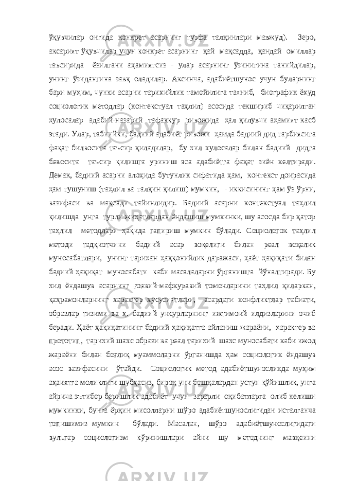 ўқувчилар онгида конкрет асарнинг турфа талқинлари мавжуд). Зеро, аксарият ўқувчилар учун конкрет асарнинг қай мақсадда, қандай омиллар таъсирида ёзилгани аҳамиятсиз - улар асарнинг ўзинигина танийдилар, унинг ўзидангина завқ оладилар. Аксинча, адабиётшунос учун буларнинг бари муҳим, чунки асарни тарихийлик тамойилига таяниб, биографик ёхуд социологик методлар (контекстуал таҳлил) асосида текшириб чиқарилган хулосалар адабий-назарий тафаккур ривожида ҳал қилувчи аҳамият касб этади. Улар, табиийки, бадиий адабиёт ривожи ҳамда бадиий дид тарбиясига фақат билвосита таъсир қиладилар, бу хил хулосалар билан бадиий дидга бевосита таъсир қилишга уриниш эса адабиётга фақат зиён келтиради. Демак, бадиий асарни алоҳида бутунлик сифатида ҳам, контекст доирасида ҳам тушуниш (таҳлил ва талқин қилиш) мумкин, - иккисининг ҳам ўз ўрни, вазифаси ва мақсади тайинлидир. Бадиий асарни контекстуал таҳлил қилишда унга турли жиҳатлардан ёндашиш мумкинки, шу асосда бир қатор таҳлил методлари ҳақида гапириш мумкин бўлади. Социологок таҳлил методи тадқиотчини бадиий асар воқелиги билан реал воқелик муносабатлари, унинг тарихан ҳаққонийлик даражаси, ҳаёт ҳақиқати билан бадиий ҳақиқат муносабати каби масалаларни ўрганишга йўналтиради. Бу хил ёндашув асарнинг ғоявий-мафкуравий томонларини таҳлил қиларкан, қаҳрамонларнинг характер хусусиятлари, асардаги конфликтлар табиати, образлар тизими ва ҳ. бадиий унсурларнинг ижтимоий илдизларини очиб беради. Ҳаёт ҳақиқатининг бадиий ҳақиқатга айланиш жараёни, характер ва прототип, тарихий шахс образи ва реал тарихий шахс муносабати каби ижод жараёни билан боғлиқ муаммоларни ўрганишда ҳам социологик ёндашув асос вазифасини ўтайди. Социологик метод адабиётшуносликда муҳим аҳаиятга моликлиги шубҳасиз, бироқ уни бошқалардан устун қўйишлик, унга айрича эътибор беришлик адабиёт учун зарарли оқибатларга олиб келиши мумкинки, бунга ёрқин мисолларни шўро адабиётшунослигидан исталганча топишимиз мумкин бўлади. Масалан, шўро адабиётшунослигидаги вульгар социологизм кўринишлари айни шу методнинг мавқеини 