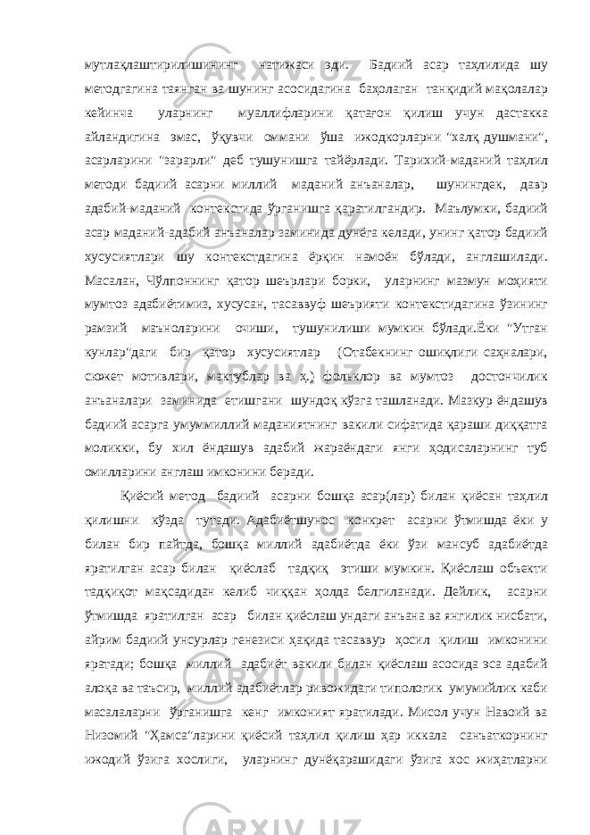 мутлақлаштирилишининг натижаси эди. Бадиий асар таҳлилида шу методгагина таянган ва шунинг асосидагина баҳолаган танқидий мақолалар кейинча уларнинг муаллифларини қатағон қилиш учун дастакка айландигина эмас, ўқувчи оммани ўша ижодкорларни &#34;халқ душмани&#34;, асарларини &#34;зарарли&#34; деб тушунишга тайёрлади. Тарихий-маданий таҳлил методи бадиий асарни миллий маданий анъаналар, шунингдек, давр адабий-маданий контекстида ўрганишга қаратилгандир. Маълумки, бадиий асар маданий-адабий анъаналар заминида дунёга келади, унинг қатор бадиий хусусиятлари шу контекстдагина ёрқин намоён бўлади, англашилади. Масалан, Чўлпоннинг қатор шеърлари борки, уларнинг мазмун моҳияти мумтоз адабиётимиз, хусусан, тасаввуф шеърияти контекстидагина ўзининг рамзий маъноларини очиши, тушунилиши мумкин бўлади.Ёки &#34;Утган кунлар&#34;даги бир қатор хусусиятлар (Отабекнинг ошиқлиги саҳналари, сюжет мотивлари, мактублар ва ҳ.) фольклор ва мумтоз достончилик анъаналари заминида етишгани шундоқ кўзга ташланади. Мазкур ёндашув бадиий асарга умуммиллий маданиятнинг вакили сифатида қараши диққатга моликки, бу хил ёндашув адабий жараёндаги янги ҳодисаларнинг туб омилларини англаш имконини беради. Қиёсий метод бадиий асарни бошқа асар(лар) билан қиёсан таҳлил қилишни кўзда тутади. Адабиётшунос конкрет асарни ўтмишда ёки у билан бир пайтда, бошқа миллий адабиётда ёки ўзи мансуб адабиётда яратилган асар билан қиёслаб тадқиқ этиши мумкин. Қиёслаш объекти тадқиқот мақсадидан келиб чиққан ҳолда белгиланади. Дейлик, асарни ўтмишда яратилган асар билан қиёслаш ундаги анъана ва янгилик нисбати, айрим бадиий унсурлар генезиси ҳақида тасаввур ҳосил қилиш имконини яратади; бошқа миллий адабиёт вакили билан қиёслаш асосида эса адабий алоқа ва таъсир, миллий адабиётлар ривожидаги типологик умумийлик каби масалаларни ўрганишга кенг имконият яратилади. Мисол учун Навоий ва Низомий &#34;Ҳамса&#34;ларини қиёсий таҳлил қилиш ҳар иккала санъаткорнинг ижодий ўзига хослиги, уларнинг дунёқарашидаги ўзига хос жиҳатларни 