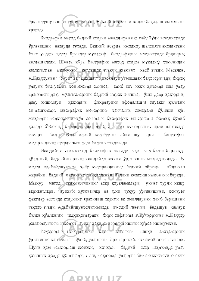 ёрқин тушуниш ва тушунтириш, Навоий даҳосини холис баҳолаш имконини яратади. Биографик метод бадиий асарни муаллифининг ҳаёт йўли контекстида ўрганишни назарда тутади. Бадиий асарда ижодкор шахсияти акслангани боис ундаги қатор ўринлар муаллиф биографияси контекстида ёрқинроқ англашилади. Шунга кўра биографик метод асарга муаллиф томонидан юклатилган мазмунни англашда етакчи аҳамият касб этади. Масалан, А.Қаҳҳорнинг &#34;Ўғри&#34; ва &#34;Даҳшат&#34; ҳикоялари ўтмишдан баҳс юритади, бироқ уларни биографик контекстда олинса, адиб ҳар икки ҳикояда ҳам улар яратилган давр муаммоларини бадиий идрок этишга, ўша давр ҳақидаги, давр кишилари ҳақидаги фикрларини ифодалашга ҳаракат қилгани англашилади. Биографик методнинг қанчалик самарали бўлиши кўп жиҳатдан тадқиқотчи қўл остидаги биографик материалга боғлиқ бўлиб қолади. Ўзбек адабиётшунослигида биографик методнинг етарли даражада самара билан қўлланилмай келаётгани айни шу нарса - биографик материалнинг етарли эмаслиги билан изоҳланади. Ижодий-генетик метод биографик методга яқин ва у билан бирликда қўлланиб, бадиий асарнинг ижодий тарихини ўрганишни мақсад қилади. Бу метод адабиётшуносга ҳаёт материалининг бадиий образга айланиш жараёни, бадиий матннинг сайқалланиш йўлини кузатиш имконини беради. Мазкур метод тадқиқотчининг асар қораламалари, унинг турли нашр вариантлари, тарихий ҳужжатлар ва ҳ.ни чуқур ўрганишини, конкрет фактлар асосида асарнинг яратилиш тарихи ва омилларини очиб беришини тақозо этади. Адабиётшунослигимизда ижодий-генетик ёндашув самара билан қўлланган тадқиқотлардан бири сифатида Р.Қўчқорнинг А.Қаҳҳор романларининг ижодий тарихи ҳақидаги илмий ишини кўрсатиш мумкин. Юқоридаги методларнинг бари асарнинг ташқи алоқаларини ўрганишга қаратилган бўлиб, уларнинг бари тарихийлик тамойилига таянади. Шуни ҳам таъкидлаш жоизки, конкрет бадиий асар таҳлилида улар қоришиқ ҳолда қўлланади, яъни, таҳлилда улардан битта-иккистаси етакчи 