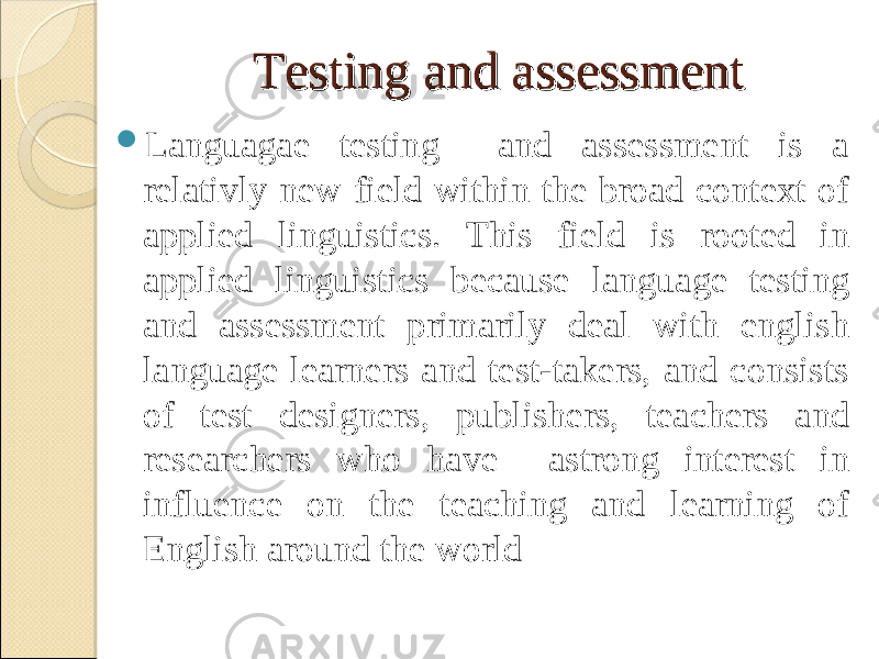 Testing and assessmentTesting and assessment  Languagae testing and assessment is a relativly new field within the broad context of applied linguistics. This field is rooted in applied linguistics because language testing and assessment primarily deal with english language learners and test-takers, and consists of test designers, publishers, teachers and researchers who have astrong interest in influence on the teaching and learning of English around the world 