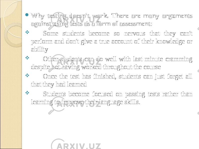  Why testing doesn&#39;t work. There are many arguments against using tests as a form of assessment :  Some students become so nervous that they can&#39;t perform and don&#39;t give a true account of their knowledge or ability  Other students can do well with last-minute cramming despite not having worked throughout the course  Once the test has finished, students can just forget all that they had learned  Students become focused on passing tests rather than learning to improve their language skills. 