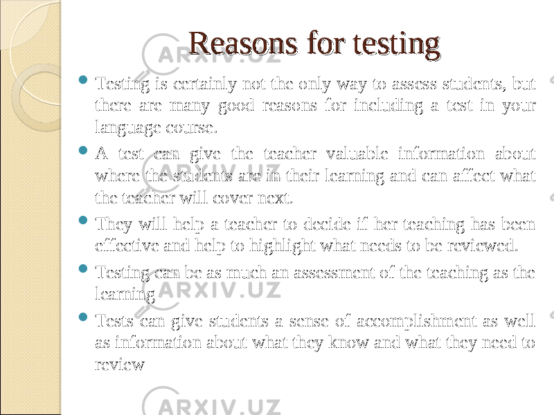 Reasons for testingReasons for testing  Testing is certainly not the only way to assess students, but there are many good reasons for including a test in your language course.  A test can give the teacher valuable information about where the students are in their learning and can affect what the teacher will cover next.  They will help a teacher to decide if her teaching has been effective and help to highlight what needs to be reviewed.  Testing can be as much an assessment of the teaching as the learning  Tests can give students a sense of accomplishment as well as information about what they know and what they need to review 