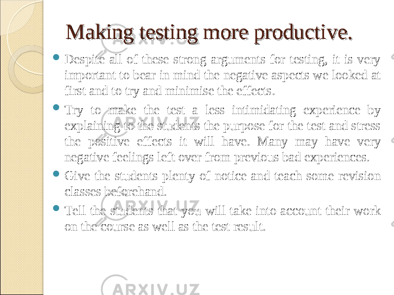Making testing more productive.Making testing more productive.  Despite all of these strong arguments for testing, it is very important to bear in mind the negative aspects we looked at first and to try and minimise the effects.  Try to make the test a less intimidating experience by explaining to the students the purpose for the test and stress the positive effects it will have. Many may have very negative feelings left over from previous bad experiences.  Give the students plenty of notice and teach some revision classes beforehand.  Tell the students that you will take into account their work on the course as well as the test result. 