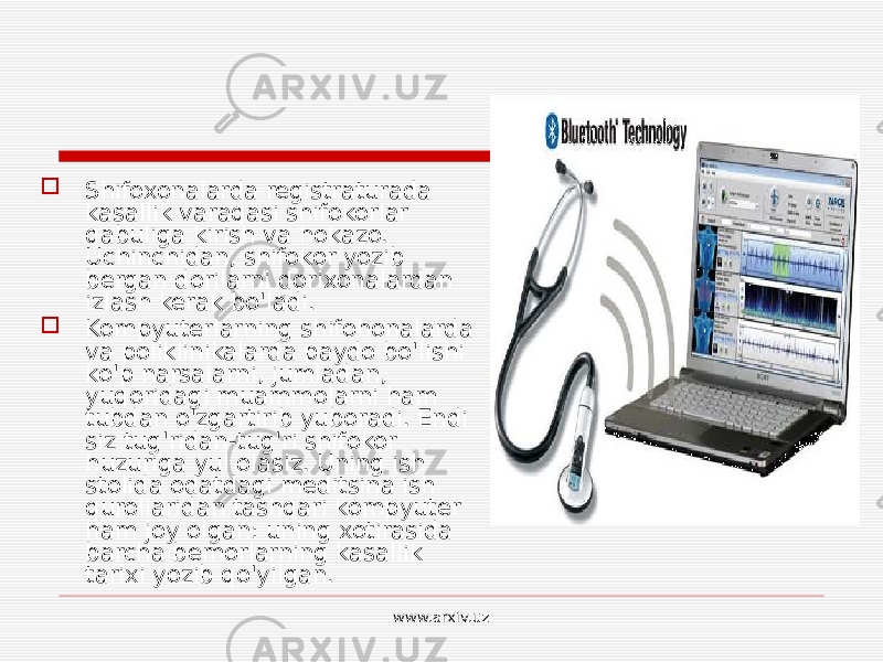  Shifoxonalarda registraturada kasallik varaqasi shifokorlar qabuliga kirish va hokazo. Uchinchidan, shifokor yozib bergan dorilarni dorixonalardan izlash kerak bo&#39;ladi.  Kompyuterlarning shifohonalarda va poliklinikalarda paydo bo&#39;lishi ko&#39;p narsalarni, jumladan, yuqoridagi muammolarni ham tubdan o&#39;zgartirib yuboradi. Endi siz tug&#39;ridan-tug&#39;ri shifokor huzuriga yul olasiz. Uning ish stolida odatdagi meditsina ish qurollaridan tashqari kompyuter ham joy olgan: uning xotirasida barcha bemorlarning kasallik tarixi yozib qo&#39;yilgan. www.arxiv.uz 