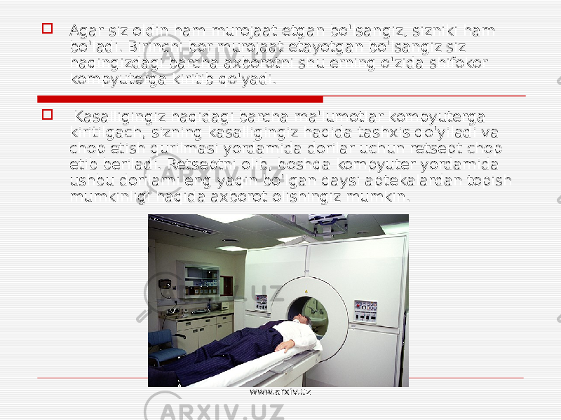  Agar siz oldin ham murojaat etgan bo&#39;lsangiz, sizniki ham bo&#39;ladi. Birinchi bor murojaat etayotgan bo&#39;lsangiz siz haqingizdagi barcha axborotni shu erning o&#39;zida shifokor kompyuterga kiritib qo&#39;yadi.  Kasalligingiz haqidagi barcha ma&#39;lumotlar kompyuterga kiritilgach, sizning kasalligingiz haqida tashxis qo&#39;yiladi va chop etish qurilmasi yordamida dorilar uchun retsept chop etib beriladi. Retseptni olib, boshqa kompyuter yordamida ushbu dorilarni eng yaqin bo&#39;lgan qaysi aptekalardan topish mumkinligi haqida axborot olishingiz mumkin. www.arxiv.uz 