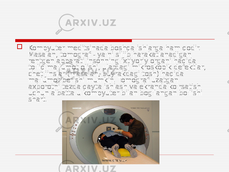  Kompyuter meditsinada boshqa ishlarga ham qodir. Masalan, tomograf - ya&#39;ni siljib harakatlanadigan rentgen apparati insonning ixtiyoriy organi haqida to&#39;liq ma&#39;lumot olishi, ulardagi mikroskopik defektlar, chet jinslar (masalan, buyrakdagi tosh) haqida ma&#39;lumot berishi mumkin. Tomograf uzatgan axborotni tezda qayta ishlash va ekranda ko&#39;rsatish uchun albatta u kompyuter bilan bog&#39;langan bo&#39;lishi shart. www.arxiv.uz 