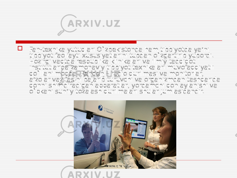  Fan-texnika yutuqlari O`zbekistonda ham tibbiyotda ya’ni tibbiyot faoliayti xususiyatlarini tubdan o`zgartirib yubordi. Hozirgi vaqtda respublika klinikalari va ilmiy tadqiqot institutlarida zamonaviy tibbiyot texnikalari muvofaqqiyatli qo`llanilmoqda. Rengen – radio qurilmasi va monitorlar, a’zolar vazifasini bajarib turuvchi va organizmdan tashqarida qonni shimdiradigan apparatlar, yordamchi qon aylanishi va o`pkani sun’iy tozalash qurilmalari shular jumlasidandir. www.arxiv.uz 