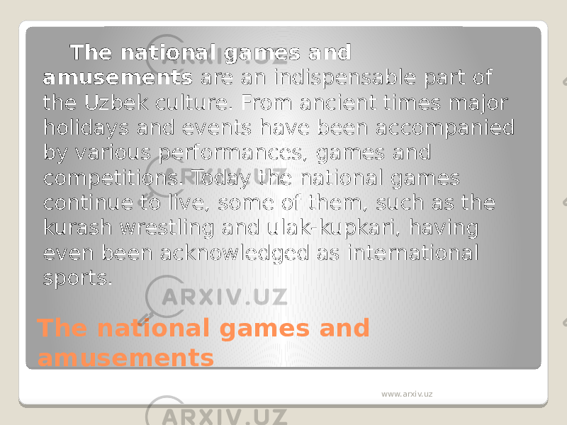 The national games and amusements The national games and amusements  are an indispensable part of the Uzbek culture. From ancient times major holidays and events have been accompanied by various performances, games and competitions. Today the national games continue to live, some of them, such as the kurash wrestling and ulak-kupkari, having even been acknowledged as international sports.  www.arxiv.uz 