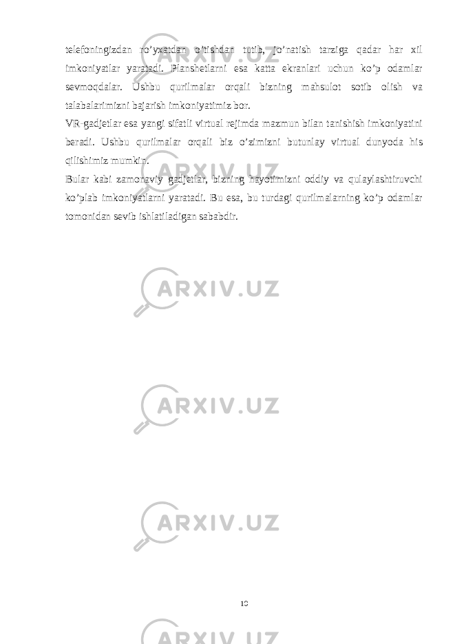 telefoningizdan ro’yxatdan o’tishdan tutib, jo’natish tarziga qadar har xil imkoniyatlar yaratadi. Planshetlarni esa katta ekranlari uchun ko’p odamlar sevmoqdalar. Ushbu qurilmalar orqali bizning mahsulot sotib olish va talabalarimizni bajarish imkoniyatimiz bor. VR-gadjetlar esa yangi sifatli virtual rejimda mazmun bilan tanishish imkoniyatini beradi. Ushbu qurilmalar orqali biz o’zimizni butunlay virtual dunyoda his qilishimiz mumkin. Bular kabi zamonaviy gadjetlar, bizning hayotimizni oddiy va qulaylashtiruvchi ko’plab imkoniyatlarni yaratadi. Bu esa, bu turdagi qurilmalarning ko’p odamlar tomonidan sevib ishlatiladigan sababdir. 10 