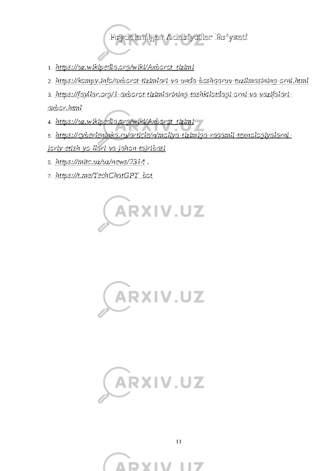 Foydalanilgan Adabiyotlar Ro’yxati 1. https://uz.wikipedia.org/wiki/Axborot_tizimi 2. https://kompy.info/axborot-tizimlari-va-unda-boshqaruv-tuzilmasining-orni.html 3. https://fayllar.org/1-axborot-tizimlarining-tashkilotdagi-orni-va-vazifalari- axbor.html 4. https://uz.wikipedia.org/wiki/Axborot_tizimi 5. https://cyberleninka.ru/article/n/moliya-tizimiga-raqamli-texnologiyalarni- joriy-etish-yo-llari-va-jahon-tajribasi 6. https://mitc.uz/uz/news/2314 . 7. https://t.me/TechChatGPT_bot 11 