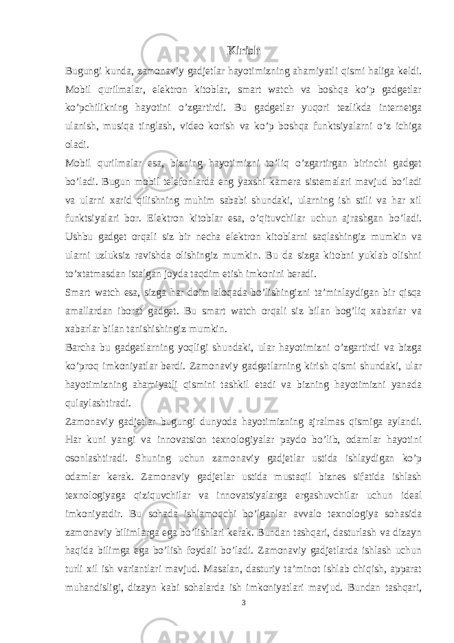 Kirish Bugungi kunda, zamonaviy gadjetlar hayotimizning ahamiyatli qismi haliga keldi. Mobil qurilmalar, elektron kitoblar, smart watch va boshqa ko’p gadgetlar ko’pchilikning hayotini o’zgartirdi. Bu gadgetlar yuqori tezlikda internetga ulanish, musiqa tinglash, video korish va ko’p boshqa funktsiyalarni o’z ichiga oladi. Mobil qurilmalar esa, bizning hayotimizni to’liq o’zgartirgan birinchi gadget bo’ladi. Bugun mobil telefonlarda eng yaxshi kamera sistemalari mavjud bo’ladi va ularni xarid qilishning muhim sababi shundaki, ularning ish stili va har xil funktsiyalari bor. Elektron kitoblar esa, o’qituvchilar uchun ajrashgan bo’ladi. Ushbu gadget orqali siz bir necha elektron kitoblarni saqlashingiz mumkin va ularni uzluksiz ravishda olishingiz mumkin. Bu da sizga kitobni yuklab olishni to’xtatmasdan istalgan joyda taqdim etish imkonini beradi. Smart watch esa, sizga har doim aloqada bo’lishingizni ta’minlaydigan bir qisqa amallardan iborat gadget. Bu smart watch orqali siz bilan bog’liq xabarlar va xabarlar bilan tanishishingiz mumkin. Barcha bu gadgetlarning yoqligi shundaki, ular hayotimizni o’zgartirdi va bizga ko’proq imkoniyatlar berdi. Zamonaviy gadgetlarning kirish qismi shundaki, ular hayotimizning ahamiyatli qismini tashkil etadi va bizning hayotimizni yanada qulaylashtiradi. Zamonaviy gadjetlar bugungi dunyoda hayotimizning ajralmas qismiga aylandi. Har kuni yangi va innovatsion texnologiyalar paydo bo’lib, odamlar hayotini osonlashtiradi. Shuning uchun zamonaviy gadjetlar ustida ishlaydigan ko’p odamlar kerak. Zamonaviy gadjetlar ustida mustaqil biznes sifatida ishlash texnologiyaga qiziquvchilar va innovatsiyalarga ergashuvchilar uchun ideal imkoniyatdir. Bu sohada ishlamoqchi bo’lganlar avvalo texnologiya sohasida zamonaviy bilimlarga ega bo’lishlari kerak. Bundan tashqari, dasturlash va dizayn haqida bilimga ega bo’lish foydali bo’ladi. Zamonaviy gadjetlarda ishlash uchun turli xil ish variantlari mavjud. Masalan, dasturiy ta’minot ishlab chiqish, apparat muhandisligi, dizayn kabi sohalarda ish imkoniyatlari mavjud. Bundan tashqari, 3 