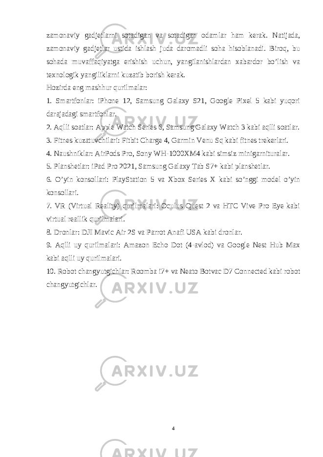 zamonaviy gadjetlarni sotadigan va sotadigan odamlar ham kerak. Natijada, zamonaviy gadjetlar ustida ishlash juda daromadli soha hisoblanadi. Biroq, bu sohada muvaffaqiyatga erishish uchun, yangilanishlardan xabardor bo’lish va texnologik yangiliklarni kuzatib borish kerak. Hozirda eng mashhur qurilmalar: 1. Smartfonlar: iPhone 12, Samsung Galaxy S21, Google Pixel 5 kabi yuqori darajadagi smartfonlar. 2. Aqlli soatlar: Apple Watch Series 6, Samsung Galaxy Watch 3 kabi aqlli soatlar. 3. Fitnes kuzatuvchilari: Fitbit Charge 4, Garmin Venu Sq kabi fitnes trekerlari. 4. Naushniklar: AirPods Pro, Sony WH-1000XM4 kabi simsiz minigarnituralar. 5. Planshetlar: iPad Pro 2021, Samsung Galaxy Tab S7+ kabi planshetlar. 6. O’yin konsollari: PlayStation 5 va Xbox Series X kabi so’nggi model o’yin konsollari. 7. VR (Virtual Reality) qurilmalari: Oculus Quest 2 va HTC Vive Pro Eye kabi virtual reallik qurilmalari. 8. Dronlar: DJI Mavic Air 2S va Parrot Anafi USA kabi dronlar. 9. Aqlli uy qurilmalari: Amazon Echo Dot (4-avlod) va Google Nest Hub Max kabi aqlli uy qurilmalari. 10. Robot changyutgichlar: Roomba i7+ va Neato Botvac D7 Connected kabi robot changyutgichlar. 4 