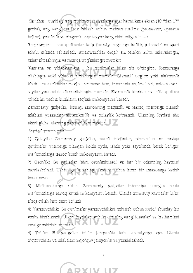 Planshet - quyidagi eng muhim xususiyatlarga ega: hajmi katta ekran (10 “dan 12” gacha), eng yangi tezlikda ishlash uchun mahsus tuzilma (protsessor, operativ hafiza), yorqinlik va o’zgartirishqa tayyor keng chiziladigan tuslar. Smartwatch - shu qurilmalar ko’p funksiyalarga ega bo’lib, pulsmetri va sport sohibi sifatida ishlatiladi. Smartwatchlar orqali siz telefon zilini eshitishingiz, xabar almashingiz va musiqa tinglashingiz mumkin. Kamera va videokamera - bu qurilmalar bilan siz o’zingizni fotosuratga olishingiz yoki videolar tuzishingiz mumkin. Qiymatli qog’oz yoki elektronik kitob - bu qurilmalar mavjud bo’lmasa ham, internetda tarjimai hol, xalqaro veb- saytlar yordamida kitob olishingiz mumkin. Elektronik kitoblar esa bitta qurilma ichida bir nechta kitoblarni saqlash imkoniyatini beradi. Zamonaviy gadjetlar, hozirgi zamonning maqsadli va tezroq internetga ulanish talablari yuzasidan ehtiyotkorlik va qulaylik ko’rsatadi. Ularning foydasi shu ekanligicha, ularning zararlari ham mavjud. Foydali tomonlari: 1) Qulaylik: Zamonaviy gadjetlar, mobil telefonlar, planshetlar va boshqa qurilmalar internetga ulangan holda uyda, ishda yoki sayohatda kerak bo’lgan ma’lumotlarga tezroq kirish imkoniyatini beradi. 2) Osonlik: Bu gadjetlar ishni osonlashtiradi va har bir odamning hayotini osonlashtiradi. Ushbu gadjetlarning ulashuvi uchun biron bir ustaxonaga ketish kerak emas. 3) Ma’lumotlarga kirish: Zamonaviy gadjetlar internetga ulangan holda ma’lumotlarga tezroq kirish imkoniyatini beradi. Ularda ommaviy xizmatlar bilan aloqa qilish ham oson bo’ladi. 4) Yaratuvchilik: Bu qurilmalar yaratuvchilikni oshirish uchun xuddi shunday bir vosita hisoblanadi. Ularni foydalanuvchilar o’zining yangi ideyalari va loyihamizni amalga oshirishi mumkin. 5) Ta’lim: Bu gadgetlar ta’lim jarayonida katta ahamiyatga ega. Ularda o’qituvchilar va talabalarning o’quv jarayonlarini yaxshilashadi. 6 