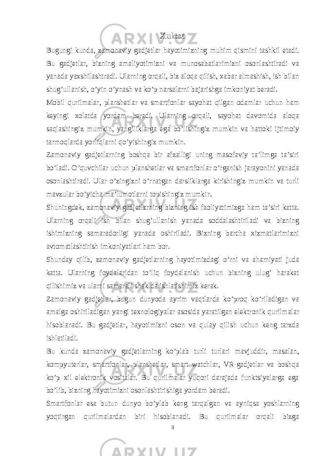 Xulosa Bugungi kunda, zamonaviy gadjetlar hayotimizning muhim qismini tashkil etadi. Bu gadjetlar, bizning amaliyotimizni va munosabatlarimizni osonlashtiradi va yanada yaxshilashtradi. Ularning orqali, biz aloqa qilish, xabar almashish, ish bilan shug’ullanish, o’yin o’ynash va ko’p narsalarni bajarishga imkoniyat beradi. Mobil qurilmalar, planshetlar va smartfonlar sayohat qilgan odamlar uchun ham keyingi xolatda yordam beradi. Ularning orqali, sayohat davomida aloqa saqlashingiz mumkin, yangiliklarga ega bo’lishingiz mumkin va hattoki ijtimoiy tarmoqlarda yorliqlarni qo’yishingiz mumkin. Zamonaviy gadjetlarning boshqa bir afzalligi uning masofaviy ta’limga ta’siri bo’ladi. O’quvchilar uchun planshetlar va smartfonlar o’rganish jarayonini yanada osonlashtiradi. Ular o’zingizni o’rnatgan darsliklarga kirishingiz mumkin va turli mavzular bo’yicha ma’lumotlarni topishingiz mumkin. Shuningdek, zamonaviy gadjetlarning bizning ish faoliyatimizga ham ta’siri katta. Ularning orqali ish bilan shug’ullanish yanada soddalashtiriladi va bizning ishimizning samaradorligi yanada oshiriladi. Bizning barcha xizmatlarimizni avtomatlashtirish imkoniyatlari ham bor. Shunday qilib, zamonaviy gadjetlarning hayotimizdagi o’rni va ahamiyati juda katta. Ularning foydalaridan to’liq foydalanish uchun bizning ulug’ harakat qilishimiz va ularni samarali shaklda ishlatishimiz kerak. Zamonaviy gadjetlar, bugun dunyoda ayrim vaqtlarda ko’proq ko’riladigan va amalga oshiriladigan yangi texnologiyalar asosida yaratilgan elektronik qurilmalar hisoblanadi. Bu gadjetlar, hayotimizni oson va qulay qilish uchun keng tarzda ishlatiladi. Bu kunda zamonaviy gadjetlarning ko’plab turli turlari mavjuddir, masalan, kompyuterlar, smartfonlar, planshetlar, smart watchlar, VR-gadjetlar va boshqa ko’p xil elektronik vositalar. Bu qurilmalar yuqori darajada funktsiyalarga ega bo’lib, bizning hayotimizni osonlashtirishiga yordam beradi. Smartfonlar esa butun dunyo bo’ylab keng tarqalgan va ayniqsa yoshlarning yoqtirgan qurilmalardan biri hisoblanadi. Bu qurilmalar orqali bizga 9 