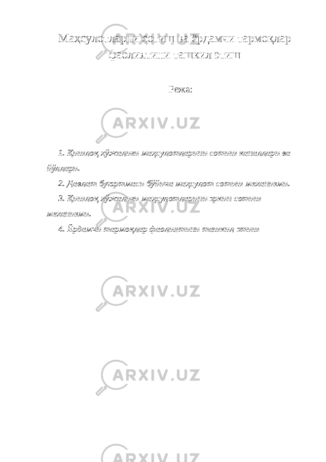 Маҳсулотларни сотиш ва ёрдамчи тармоқлар фаолиятини ташкил этиш Режа: 1. Қ ишлоқ хўжалиги маҳсулотларини сотиш каналлари ва йўллари. 2. Давлат буюртмаси бўйича маҳсулот сотиш механизми. 3. Қишлоқ хўжалиги маҳсулотларини эркин сотиш механизми . 4. Ёрдамчи тармоқлар фаолиятини ташкил этиш 