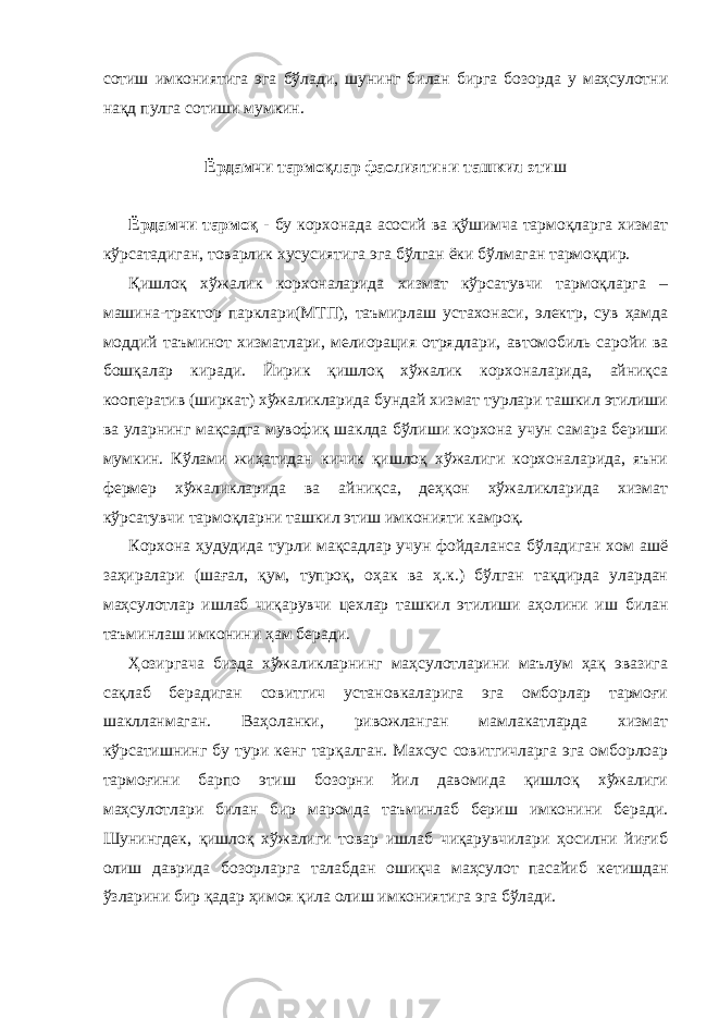 сотиш имкониятига эга бўлади, шунинг билан бирга бозорда у маҳсулотни нақд пулга сотиши мумкин. Ёрдамчи тармоқлар фаолиятини ташкил эти ш Ёрдамчи тармоқ - бу корхонада асосий ва қўшимча тармоқларга хизмат кўрсатадиган, товарлик хусусиятига эга бўлган ёки бўлмаган тармоқдир. Қишлоқ хўжалик корхоналарида хизмат кўрсатувчи тармоқларга – машина-трактор парклари(МТП), таъмирлаш устахонаси, электр, сув ҳамда моддий таъминот хизматлари, мелиорация отрядлари, автомобиль саройи ва бошқалар киради. Йирик қишлоқ хўжалик корхоналарида, айниқса кооператив (ширкат) хўжаликларида бундай хизмат турлари ташкил этилиши ва уларнинг мақсадга мувофиқ шаклда бўлиши корхона учун самара бериши мумкин. Кўлами жиҳатидан кичик қишлоқ хўжалиги корхоналарида, яъни фермер хўжаликларида ва айниқса, деҳқон хўжаликларида хизмат кўрсатувчи тармоқларни ташкил этиш имконияти камроқ. Корхона ҳудудида турли мақсадлар учун фойдаланса бўладиган хом ашё заҳиралари (шағал, қум, тупроқ, оҳак ва ҳ.к.) бўлган тақдирда улардан маҳсулотлар ишлаб чиқарувчи цехлар ташкил этилиши аҳолини иш билан таъминлаш имконини ҳам беради. Ҳозиргача бизда хўжаликларнинг маҳсулотларини маълум ҳақ эвазига сақлаб берадиган совитгич установкаларига эга омборлар тармоғи шаклланмаган. Ваҳоланки, ривожланган мамлакатларда хизмат кўрсатишнинг бу тури кенг тарқалган. Махсус совитгичларга эга омборлоар тармоғини барпо этиш бозорни йил давомида қишлоқ хўжалиги маҳсулотлари билан бир маромда таъминлаб бериш имконини беради. Шунингдек, қишлоқ хўжалиги товар ишлаб чиқарувчилари ҳосилни йиғиб олиш даврида бозорларга талабдан ошиқча маҳсулот пасайиб кетишдан ўзларини бир қадар ҳимоя қила олиш имкониятига эга бўлади. 