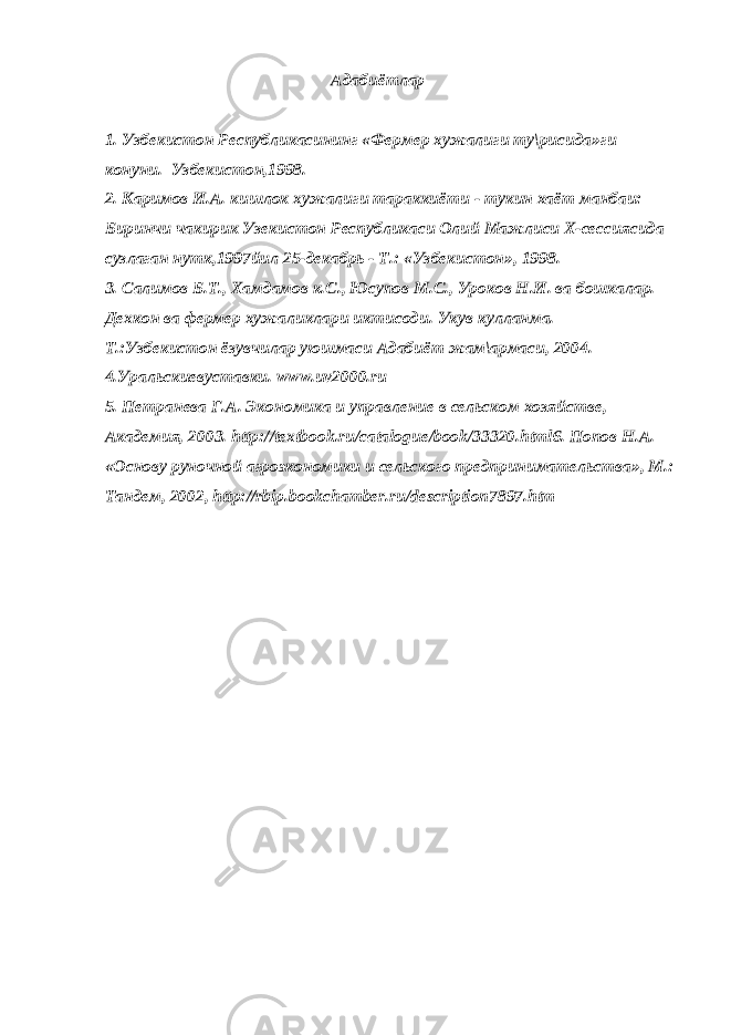 Адабиётлар 1. Узбекистон Республикасининг «Фермер хужалиги ту\рисида»ги конуни. Узбекистон,1998. 2. Каримов И.А. кишлок хужалиги тараккиёти - тукин хаёт манбаи: Биринчи чакирик Узекистон Республикаси Олий Мажлиси Х-сессиясида сузлаган нутк,1997йил 25-декабрь - Т.: «Узбекистон», 1998. 3. Салимов Б.Т., Хамдамов к.С., Юсупов М.С., Уроков Н.И. ва бошкалар. Дехкон ва фермер хужаликлари иктисоди. Укув кулланма. – Т.:Узбекистон ёзувчилар уюшмаси Адабиёт жам\армаси, 2004. 4.Уральскиевуставки. www.uv2000.ru 5. Петранева Г.А. Экономика и управление в сельском хозяйстве, Академия, 2003. http://textbook.ru/catalogue/book/33320.html6. Попов Н.А. «Основу руночной агроэкономики и сельского предпринимательства», М.: Тандем, 2002, http://rbip.bookchamber.ru/description7897.htm 