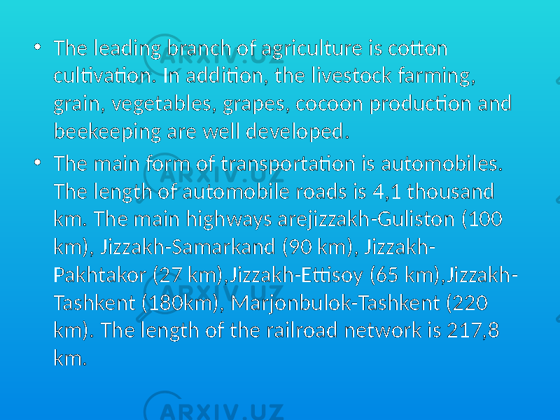• The leading branch of agriculture is cotton cultivation. In addition, the livestock farming, grain, vegetables, grapes, cocoon production and beekeeping are well developed. • The main form of transportation is automobiles. The length of automobile roads is 4,1 thousand km. The main highways arejizzakh-Guliston (100 km), Jizzakh-Samarkand (90 km), Jizzakh- Pakhtakor (27 km),Jizzakh-Ettisoy (65 km),Jizzakh- Tashkent (180km), Marjonbulok-Tashkent (220 km). The length of the railroad network is 217,8 km. 