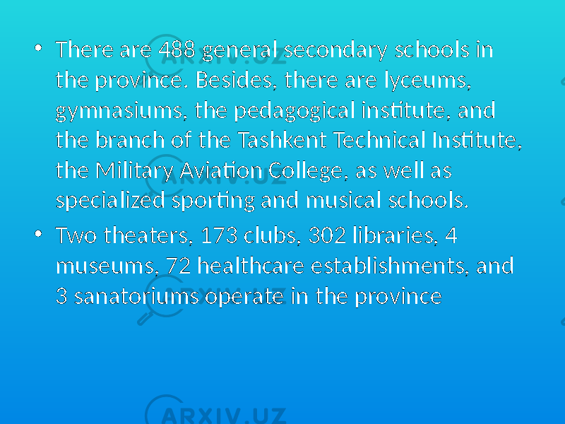 • There are 488 general secondary schools in the province. Besides, there are lyceums, gymnasiums, the pedagogical institute, and the branch of the Tashkent Technical Institute, the Military Aviation College, as well as specialized sporting and musical schools. • Two theaters, 173 clubs, 302 libraries, 4 museums, 72 healthcare establishments, and 3 sanatoriums operate in the province 