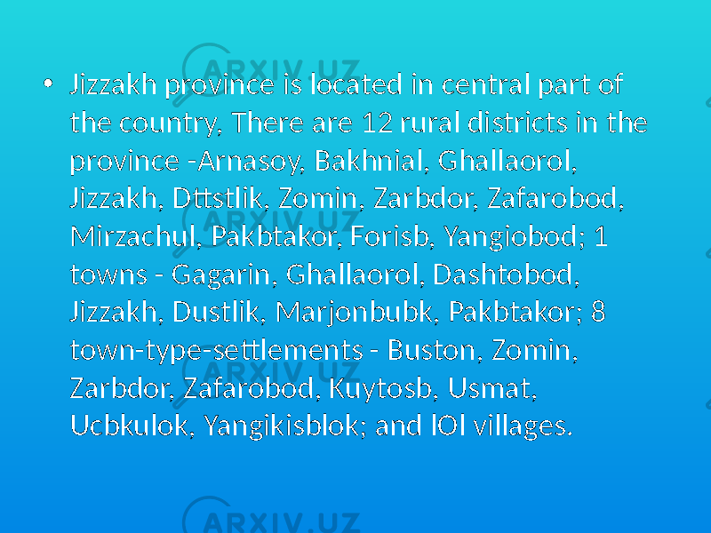 • Jizzakh province is located in central part of the country, There are 12 rural districts in the province -Arnasoy, Bakhnial, Ghallaorol, Jizzakh, Dttstlik, Zomin, Zarbdor, Zafarobod, Mirzachul, Pakbtakor, Forisb, Yangiobod; 1 towns - Gagarin, Ghallaorol, Dashtobod, Jizzakh, Dustlik, Marjonbubk, Pakbtakor; 8 town-type-settlements - Buston, Zomin, Zarbdor, Zafarobod, Kuytosb, Usmat, Ucbkulok, Yangikisblok; and lOl villages. 