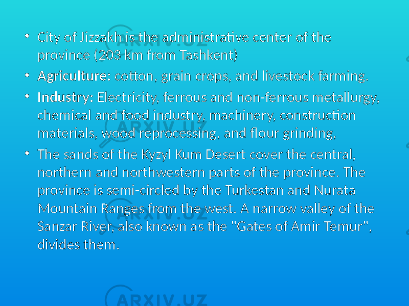 • City of Jizzakh is the administrative center of the province (203 km from Tashkent) • Agriculture: cotton, grain crops, and livestock farming. • Industry: Electricity, ferrous and non-ferrous metallurgy, chemical and food industry, machinery, construction materials, wood reprocessing, and flour grinding, • The sands of the Kyzyl Kum Desert cover the central, northern and northwestern parts of the province. The province is semi-circled by the Turkestan and Nurata Mountain Ranges from the west. A narrow valley of the Sanzar River, also known as the &#34;Gates of Amir Temur&#34;, divides them. 