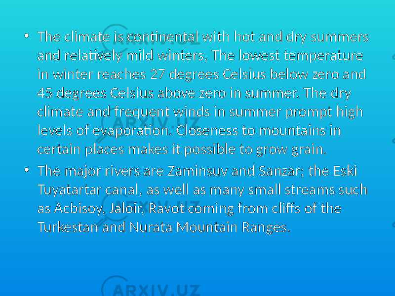 • The climate is continental with hot and dry summers and relatively mild winters, The lowest temperature in winter reaches 27 degrees Celsius below zero and 45 degrees Celsius above zero in summer. The dry climate and frequent winds in summer prompt high levels of evaporation. Closeness to mountains in certain places makes it possible to grow grain. • The major rivers are Zaminsuv and Sanzar; the Eski Tuyatartar canal, as well as many small streams such as Acbisoy, Jaloir, Ravot coming from cliffs of the Turkestan and Nurata Mountain Ranges. 