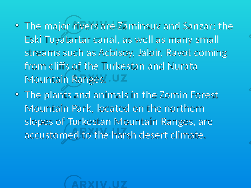 • The major rivers are Zaminsuv and Sanzar; the Eski Tuyatartar canal, as well as many small streams such as Acbisoy, Jaloir, Ravot coming from cliffs of the Turkestan and Nurata Mountain Ranges. • The plants and animals in the Zomin Forest Mountain Park, located on the northern slopes of Turkestan Mountain Ranges, are accustomed to the harsh desert climate. 