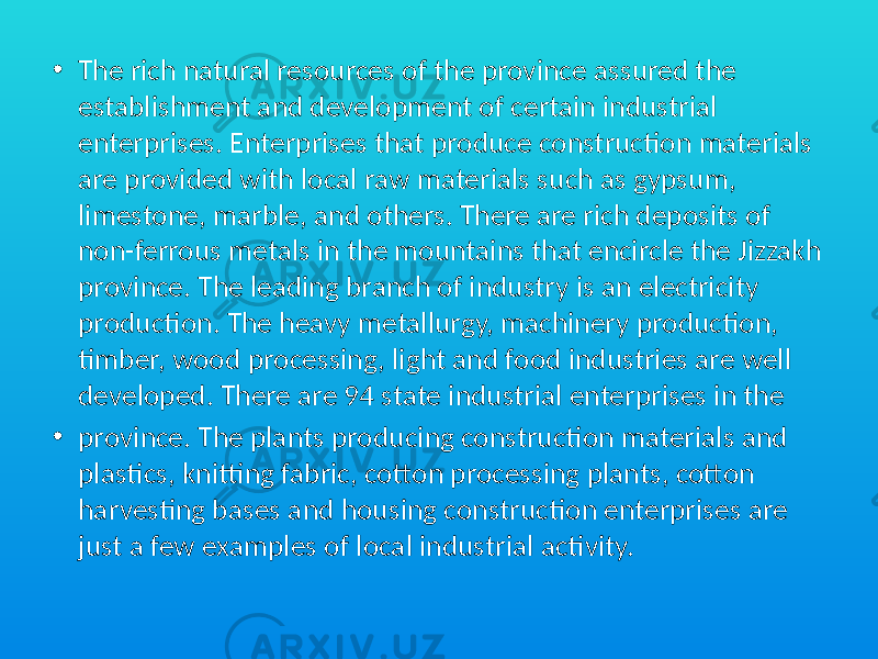• The rich natural resources of the province assured the establishment and development of certain industrial enterprises. Enterprises that produce construction materials are provided with local raw materials such as gypsum, limestone, marble, and others. There are rich deposits of non-ferrous metals in the mountains that encircle the Jizzakh province. The leading branch of industry is an electricity production. The heavy metallurgy, machinery production, timber, wood processing, light and food industries are well developed. There are 94 state industrial enterprises in the • province. The plants producing construction materials and plastics, knitting fabric, cotton processing plants, cotton harvesting bases and housing construction enterprises are just a few examples of local industrial activity. 