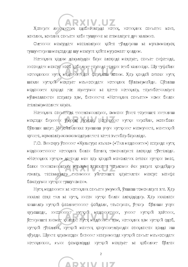 Ҳозирги лингвистик адабиётларда нотиқ, нотиқлик санъати: воиз, воизлик, воизлик санъати каби тушунча ва атамаларга дуч келамиз. Олтинчи мавзудаги масалаларни қайта тўлдириш ва мукаммалроқ тушунтириш мақсадида шу мавзуга қайта мурожаат қилдим. Нотиқлик қадим даврлардан бери алоҳида маҳорат, санъат сифатида, инсондаги махсус ноёб қобилият тарзида талқин этиб келинади. Шу туфайли нотиқликни нутқ маданиятидан фарқлаш лозим. Ҳар қандай оғзаки нутқ шакли нутқий маҳорат маъносидаги нотиқлик бўлавермайди. Сўзлаш маданияти ҳақида гап юритувчи ва ҳатто нотиқлар, тарғиботчиларга мўлжалланган асарлар ҳам, бизнингча «Нотиқлик санъати» номи билан аталавермаслиги керак. Нотиқлик санъатида тингловчиларни, оммани ўзига тортишга интилиш мақсади биринчи ўринда туради. Нотиқнинг нутқи чиройли, жозибали бўлиши шарт. Чиройлиликка эришиш учун нутқнинг мазмунига, мантиқий кучига, жумлалар жимжимадорлигига катта эътибор берилади. Г.О. Винокур ўзининг «Культура языка» («Тил маданияти») асарида нутқ маданиятининг нотиқлик билан боғлиқ томонларига алоҳида тўхталади. «Нотиқлик нутқи» деганда мен ҳар қандай монологик оғзаки нутқни эмас, балки тингловчиларни маълум ҳаракатга чорловчи ёки уларга қандайдир ғоялар, тасаввурлар тизимини уйғотишга қаратилган махсус вазифа бажарувчи нутқни тушунаман». Нутқ маданияти ва нотиқлик санъати умумий, ўхшаш томонларга эга. Ҳар иккала соҳа тил ва нутқ, инсон нутқи билан алоқададир. Ҳар иккаласи кишилар нутқий фаолиятининг фойдали, таъсирчан, ўткир бўлиши учун курашади, инсоннинг нутқий маданиятини, унинг нутқий ҳаётини, ўстиришга хизмат қилади. Нутқ маданияти ҳам, нотиқлик ҳам нутқий одоб, нутқий гўзаллик, нутқий мантиқ қонуниятларидан озиқланган ҳолда иш кўради. Шунга қарамасдан бизнинг назаримизда нутқий санъат маъносидаги нотиқликни, яъни фавқулодда нутқий маҳорат ва қобилият бўлган 2 