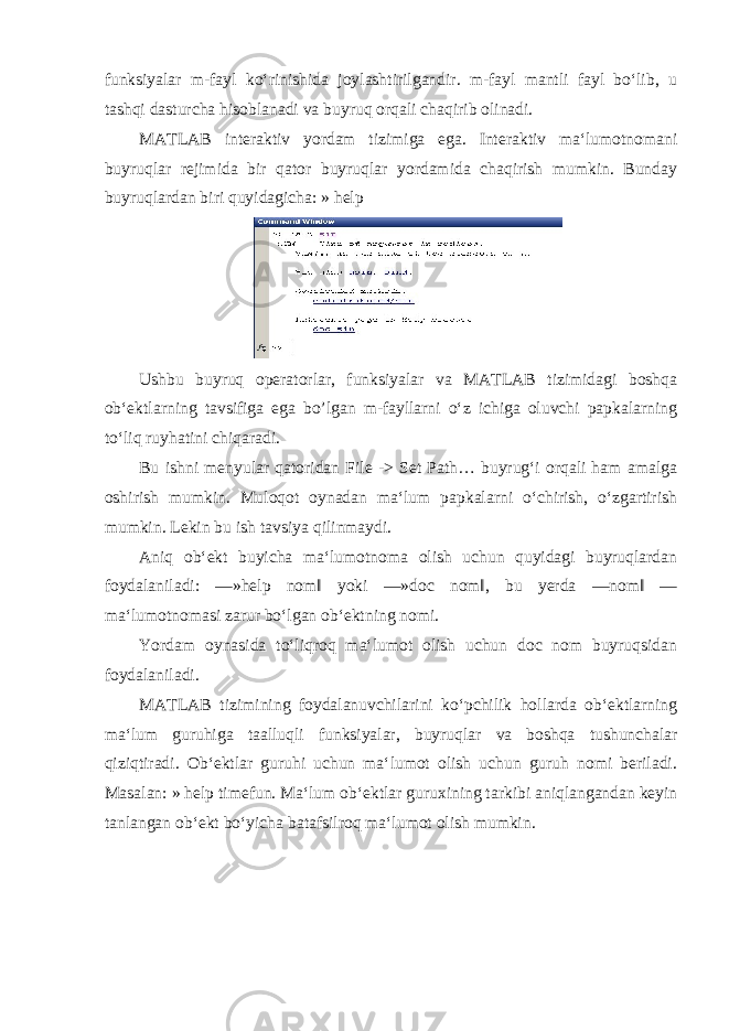 funksiyalar m-fayl koʻrinishida joylashtirilgandir. m-fayl mantli fayl boʻlib, u tashqi dasturcha hisoblanadi va buyruq orqali chaqirib olinadi. MATLAB interaktiv yordam tizimiga ega. Interaktiv maʻlumotnomani buyruqlar rejimida bir qator buyruqlar yordamida chaqirish mumkin. Bunday buyruqlardan biri quyidagicha: » help Ushbu buyruq operatorlar, funksiyalar va MATLAB tizimidagi boshqa obʻektlarning tavsifiga ega bo’lgan m-fayllarni oʻz ichiga oluvchi papkalarning toʻliq ruyhatini chiqaradi. Bu ishni menyular qatoridan File -> Set Path… buyrugʻi orqali ham amalga oshirish mumkin. Muloqot oynadan maʻlum papkalarni oʻchirish, oʻzgartirish mumkin. Lekin bu ish tavsiya qilinmaydi. Aniq obʻekt buyicha maʻlumotnoma olish uchun quyidagi buyruqlardan foydalaniladi: ―»help nom‖ yoki ―»doc nom‖, bu yerda ―nom‖ — maʻlumotnomasi zarur boʻlgan obʻektning nomi. Yordam oynasida toʻliqroq maʻlumot olish uchun doc nom buyruqsidan foydalaniladi. MATLAB tizimining foydalanuvchilarini koʻpchilik hollarda obʻektlarning maʻlum guruhiga taalluqli funksiyalar, buyruqlar va boshqa tushunchalar qiziqtiradi. Obʻektlar guruhi uchun maʻlumot olish uchun guruh nomi beriladi. Masalan: » help timefun. Maʻlum obʻektlar guruxining tarkibi aniqlangandan keyin tanlangan obʻekt boʻyicha batafsilroq maʻlumot olish mumkin. 