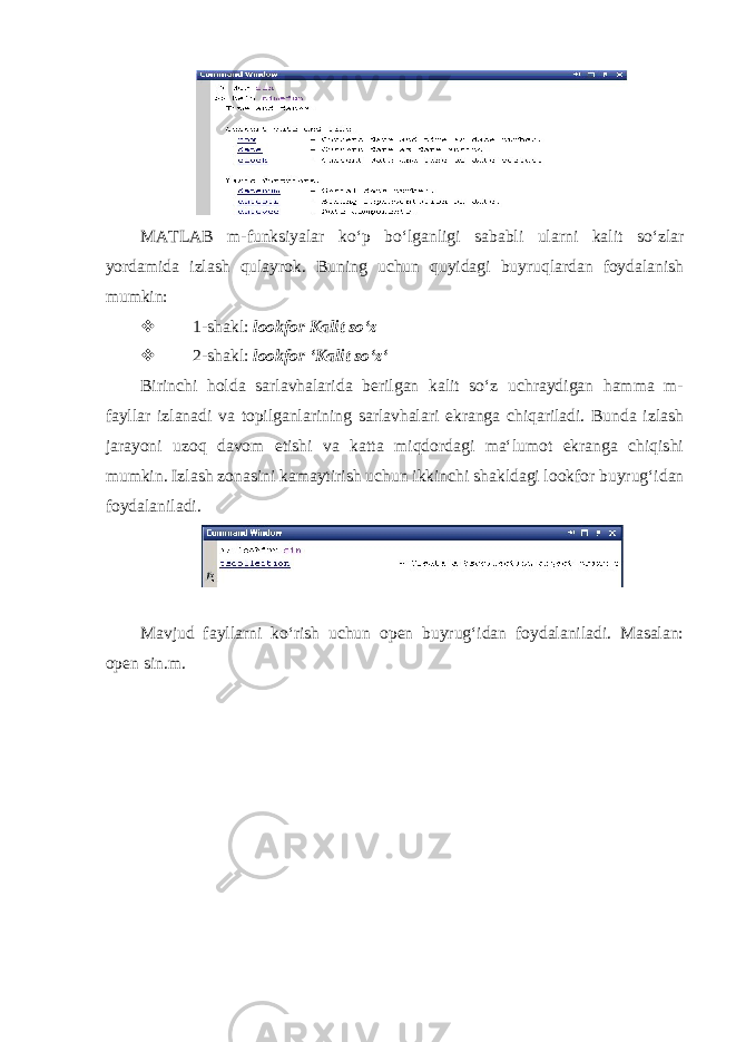  MATLAB m-funksiyalar koʻp boʻlganligi sababli ularni kalit soʻzlar yordamida izlash qulayrok. Buning uchun quyidagi buyruqlardan foydalanish mumkin:  1-shakl: lookfor Kalit soʻz  2-shakl: lookfor ‘Kalit soʻzʻ Birinchi holda sarlavhalarida berilgan kalit soʻz uchraydigan hamma m- fayllar izlanadi va topilganlarining sarlavhalari ekranga chiqariladi. Bunda izlash jarayoni uzoq davom etishi va katta miqdordagi maʻlumot ekranga chiqishi mumkin. Izlash zonasini kamaytirish uchun ikkinchi shakldagi lookfor buyrugʻidan foydalaniladi. Mavjud fayllarni koʻrish uchun open buyrugʻidan foydalaniladi. Masalan: open sin.m. 