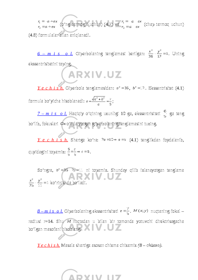 ex a r ex a r      2 1 (o’ng tarmog’i uchun) (4.7) va ex a r ex a r      2 1 (chap tarmoq uchun) (4.8) formulalar bilan aniqlanadi. 6 – m i s o l. Giperbolaning tenglamasi berilgan: 1 12 36 2 2   y x . Uning ekssentrisitetini toping. Y e c h i s h. Giperbola tenglamasidan: 36 2 a , 12 2 b . Ekssentrisitet (4.1) formula bo’yicha hisoblanadi: 6 7 2 2    a b a e ; 7 – m i s o l. Haqiqiy o’qining uzunligi 10 ga, ekssentrisiteti 5 6 ga teng bo’lib, fokuslari Ox o’qda yotgan giperbolaning tenglamasini tuzing. Y e c h i s h. Shartga ko’ra: 5 10 2    a a (4.1) tenglikdan foydalanib, quyidagini topamiz: 6 5 5 6    c c . So’ngra, 11 25 36 2    b ni topamiz. Shunday qilib izlanayotgan tenglama 1 11 25 2 2   y x ko’rinishda bo’ladi. 8 – m i s o l. Giperbolaning ekssentrisiteti 5 7 e . ) ; ( y x M nuqtaning fokal – radiusi r=14. Shu M nuqtadan u bilan bir tomonda yotuvchi direktrisagacha bo’lgan masofani hisoblang. Y e c h i s h. Masala shartiga asosan chizma chizamiz (8 – chizma). 