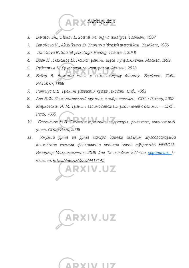 Adabiyotlar: 1. Baratov Sh., Olimov L. Sotsial trening va amaliyot . Toshkent, 20 07 2. Ismoilova N., Abdullaeva D. Trening o’tkazish metodikasi . Toshkent, 2009 3. Ismoilova N . Sotsial psixologik trening Toshkent, 2019 4. Цзен Н., Пахомов Н. Психотренинг: игры и упражнения . Москва, 1999 5. Рудестам К. Групповая психотерапия . Москва, 2013 6. Вебер В. Важные шаги к помогающему диалогу. Введение. Спб .: РАТЭПП, 1998 7. Гиппиус С.В. Тренинг развития креативности . Спб., 2001 8. Анн Л.Ф. Психологический тренинг с подростками. - СПб.: Питер, 2007 9. Марковская И. М. Тренинг взаимодействия родителей с детми. — СПб.: Речь, 2005 10. Стишенок И.В. Сказка в тренинге: коррекция, развитие, личностный рост. СПб.: Речь, 2006 11. Умумий ўрта ва ўрта махсус давлат таълим муассасаларида психологик хизмат фаолиятини ташкил этиш тўғрисида НИЗОМ . Вазирлар Маҳкамасининг 2019 йил 12 июлдаги 577-сон қарорининг 1- иловаси. https://lex.uz/docs/4417140 