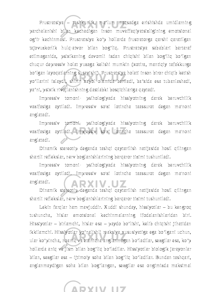 Frustratsiya – tushkunlik, ma’lum maqsadga erishishda umidlarning parchalanishi bilan kechadigan inson muvaffaqiyatsizligining emotsional og’ir kechinmasi. Frustratsiya ko’p hollarda frustratorga qarshi qaratilgan tajovuzkorlik hulq-atvor bilan bog’liq. Frustratsiya sabablari bartaraf etilmaganida, psixikaning davomli izdan chiqishi bilan bog’liq bo’lgan chuqur depressiv holat yuzaga kelishi mumkin (xotira, mantiqiy tafakkurga bo’lgan layoqatlarning susayishi). Frustratsiya holati inson biror chiqib ketish yo’llarini izlaydi, shirin xayol olamida beriladi, ba’zida esa tubanlashadi, ya’ni, psixik rivojlanishning dastlabki bosqichlariga qaytadi. Impressiv tomoni- psihologiyada hissiyotning darak beruvchilik vazifasiga aytiladi. Impressiv so&#39;zi lotincha taassurot degan ma&#39;noni anglatadi. Impressiv tomoni- psihologiyada hissiyotning darak beruvchilik vazifasiga aytiladi. Impressiv so&#39;zi lotincha taassurot degan ma&#39;noni anglatadi. Dinamik stereotip deganda tashqi qaytarilish natijasida hosil qilingan shartli reflekslar, nerv boglanishlarining barqaror tizimi tushuniladi. Impressiv tomoni- psihologiyada hissiyotning darak beruvchilik vazifasiga aytiladi. Impressiv so&#39;zi lotincha taassurot degan ma&#39;noni anglatadi. Dinamik stereotip deganda tashqi qaytarilish natijasida hosil qilingan shartli reflekslar, nerv boglanishlarining barqaror tizimi tushuniladi. Lekin farqlar ham mavjuddir. Xuddi shunday, hissiyotlar – bu kengroq tushuncha, hislar emotsional kechinmalarning ifodalanishlaridan biri. Hissiyotlar – birlamchi, hislar esa – paydo bo’lishi, kelib chiqishi jihatidan ikkilamchi. Hissiyotlar yo’nalishli reaksiya xususiyatiga ega bo’lgani uchun, ular ko’pincha, noaniq va etarlicha anglanmagan bo’ladilar, sezgilar esa, ko’p hollarda aniq va jism bilan bog’liq bo’ladilar. Hissiyotlar biologik jarayonlar bilan, sezgilar esa – ijtimoiy soha bilan bog’liq bo’ladilar. Bundan tashqari, anglanmaydigan soha bilan bog’langan, sezgilar esa ongimizda maksimal 