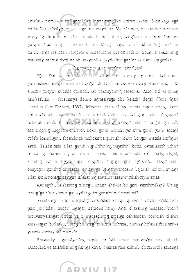 darajada namoyon bo’lgandirlar. Inson sezgilari doimo tashqi ifodalarga ega bo’ladilar, hissiyotlar esa ega bo’lmaydilar. Va nihoyat, hissiyotlar ko’proq vaziyatga bog’liq va qisqa muddatli bo’ladilar, sezgilar esa davomliroq va yorqin ifodalangan predmetli xarakterga ega. Ular odamning ma’lum ob’ektlarga nisbatan barqaror munosabatini aks ettiradilar. Sezgilar insonning madaniy-tarixiy rivojlanish jarayonida paydo bo’lganlar va rivoj topganlar. Agressiyaning frustasion nazariyasi Djon Dollard tomonidan taklif etilgan bu nazariya yuqorida keltirilgan yondoshuvlarga qarama-qarshi qo’yiladi. Unda agressivlik evolyusion emas, balki situativ jarayon sifatida qaraladi. Bu nazariyaning asoschisi D.Dollard va uning hamkasblari - “frustrasiya doimo agressiyaga olib keladi” degan fikmi ilgari suradilar (Jon Dollard, 1939). Masalan, faraz qiling, talaba bugun darsga kech qolmaslik uchun nonushta qilmasdan keldi. Uch para dars tugagunicha uning qorni och qolib ketdi. Talaba darsdan so’ng mazza qilib ovqatlanishni mo’ljallagan edi. Mana qo’ng’iroq ham chalindi. Lekin guruh murabbiysi kirib guruh yarim soatga qolshi lozimligini, shoshilinch muhokama qilinishi lozim bo&#39;lgan masala borligini aytdi. Talaba sabr bilan guruh yig’ilishining tugashini kutdi, ovqatlanish uchun oshxonaga borganida, oshpazlar talabaga bugun xo&#39;randa ko’p bo&#39;lganligini, shuning uchun tayyorlangan ovqatlar tugaganligini aytishdi... Ovqatlanish ehtiyojini qondira olmasdan o’rtog’iga bergan va’dasini bajarish uchun, o&#39;rtog&#39;i bilan kutubxonaga qaytgan talabaning ahvolini tasawur qilish qiyin emas. Aytingchi, talabaning o’rtog’i undan ehtiyot bo&#39;lgani yaxshimikan? Uning o&#39;rtog&#39;iga biror yomon gap aytishga boigan ehtimol ortadimi? Frustrasiya - bu maqsadga erishishga xalaqit qiluvchi barcha to’siqlardir (shu jumladan, ovqati tugagan oshxona ham). Agar shaxsning maqsadi kuchli motivasiyalangan bo&#39;lsa va u maqsadining amalga oshishidan qoniqish olishni kutayotgan bo’lsayu, uning bu istagi to’siqqa uchrasa, bunday holatda frustrasiya yanada kuchayishi mumkin. Frustrasiya agressiyaning paydo bo’lishi uchun motivasiya hosil qiladi. D.Dollard va M.Milleming ftkriga ko&#39;ra, frustrasiyani keltirib chiqaruvchi sababga 