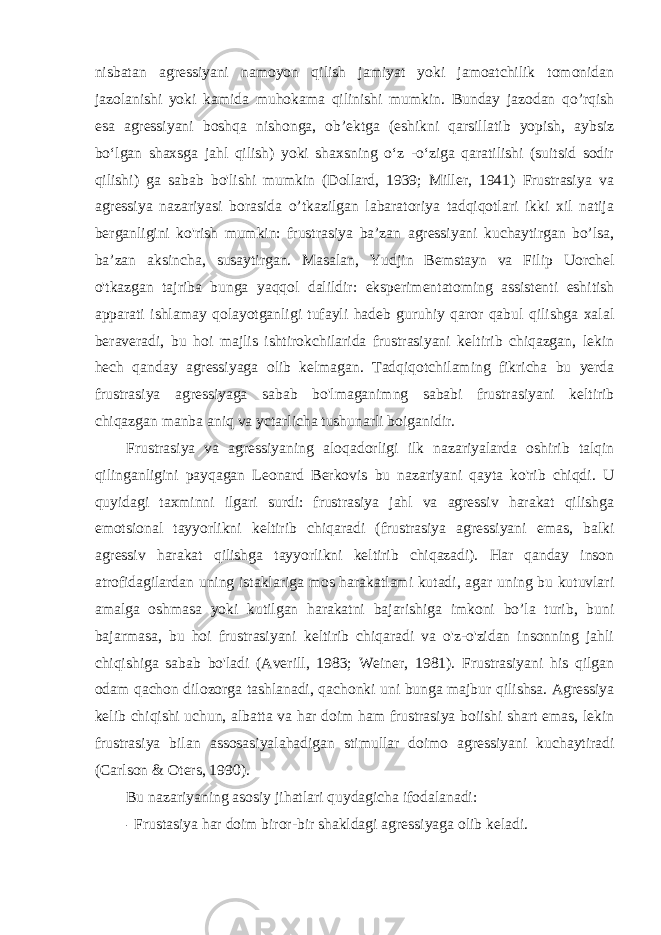 nisbatan agressiyani namoyon qilish jamiyat yoki jamoatchilik tomonidan jazolanishi yoki kamida muhokama qilinishi mumkin. Bunday jazodan qo’rqish esa agressiyani boshqa nishonga, ob’ektga (eshikni qarsillatib yopish, aybsiz bo‘lgan shaxsga jahl qilish) yoki shaxsning o‘z -o‘ziga qaratilishi (suitsid sodir qilishi) ga sabab bo&#39;lishi mumkin (Dollard, 1939; Miller, 1941) Frustrasiya va agressiya nazariyasi borasida o’tkazilgan labaratoriya tadqiqotlari ikki xil natija berganligini ko&#39;rish mumkin: frustrasiya ba’zan agressiyani kuchaytirgan bo’lsa, ba’zan aksincha, susaytirgan. Masalan, Yudjin Bemstayn va Filip Uorchel o&#39;tkazgan tajriba bunga yaqqol dalildir: eksperimentatoming assistenti eshitish apparati ishlamay qolayotganligi tufayli hadeb guruhiy qaror qabul qilishga xalal beraveradi, bu hoi majlis ishtirokchilarida frustrasiyani keltirib chiqazgan, lekin hech qanday agressiyaga olib kelmagan. Tadqiqotchilaming fikricha bu yerda frustrasiya agressiyaga sabab bo&#39;lmaganimng sababi frustrasiyani keltirib chiqazgan manba aniq va yctarlicha tushunarli boiganidir. Frustrasiya va agressiyaning aloqadorligi ilk nazariyalarda oshirib talqin qilinganligini payqagan Leonard Berkovis bu nazariyani qayta ko&#39;rib chiqdi. U quyidagi taxminni ilgari surdi: frustrasiya jahl va agressiv harakat qilishga emotsional tayyorlikni keltirib chiqaradi (frustrasiya agressiyani emas, balki agressiv harakat qilishga tayyorlikni keltirib chiqazadi). Har qanday inson atrofidagilardan uning istaklariga mos harakatlami kutadi, agar uning bu kutuvlari amalga oshmasa yoki kutilgan harakatni bajarishiga imkoni bo’la turib, buni bajarmasa, bu hoi frustrasiyani keltirib chiqaradi va o&#39;z-o&#39;zidan insonning jahli chiqishiga sabab bo&#39;ladi (Averill, 1983; Weiner, 1981). Frustrasiyani his qilgan odam qachon dilozorga tashlanadi, qachonki uni bunga majbur qilishsa. Agressiya kelib chiqishi uchun, albatta va har doim ham frustrasiya boiishi shart emas, lekin frustrasiya bilan assosasiyalahadigan stimullar doimo agressiyani kuchaytiradi (Carlson & Oters, 1990). Bu nazariyaning asosiy jihatlari quydagicha ifodalanadi: - Frustasiya har doim biror-bir shakldagi agressiyaga olib keladi. 