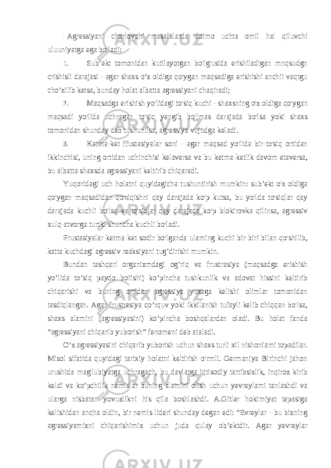 - Agressiyani chorlovchi masalalarda doimo uchta omil hal qiluvchi uluuniyatga ega bo&#39;ladi: 1. Sub’ekt tomonidan kutilayotgan bo&#39;lg&#39;usida erishiladigan mnqsudgn crishisli darajasi - agar shaxs o’z oldiga qo&#39;ygan maqsadiga erishishi anchii vaqtgu cho’zilib ketsa, bunday holat albatta agressiyani chaqiradi; 2. Maqsadga erishish yo&#39;lidagi to&#39;siq kuchi - shaxsning o&#39;z oldiga qo&#39;ygan maqsadi yo&#39;lida uchragan to&#39;siq yengib bo&#39;lmas darajada bo&#39;lsa yoki shaxs tomonidan shunday deb tushunilsa, agressiya vujudga keladi. 3. Ketma-ket ffustasiyalar soni - agar maqsad yo&#39;lida bir-to&#39;siq ortidan ikkinchisi, uning ortidan uchinchisi kelaversa va bu ketma-ketlik davom etaversa, bu albatta shaxsda agressiyani keltirib chiqaradi. Yuqoridagi uch holatni quyidagicha tushuntirish mumkin: sub’ekt o&#39;z oldiga qo&#39;ygan maqsadidan qoniqishni qay darajada ko&#39;p kutsa, bu yo&#39;lda to&#39;siqlar qay darajada kuchli bo&#39;lsa va to&#39;siqlar qay darajada ko&#39;p blokirovka qilinsa, agressiv xulq-atvorga turtki shuncha kuchli bo&#39;ladi. Frustasiyalar ketma-ket sodir bo&#39;lganda ulaming kuchi bir-biri bilan qo&#39;shilib, katta kuchdagi agressiv reaksiyani tug’dirishi mumkin. Bundan tashqari organizmdagi og’riq va frustrasiya (maqsadga erishish yo’lida to’siq paydo boiishi) ko’pincha tushkunlik va adovat hissini keltirib chiqarishi va buning ortidan agressiya yuzaga kelishi olimlar tomonidan tasdiqlangan. Agar frustrasiya qo’rquv yoki ikkilanish tufayli kelib chiqqan bo&#39;lsa, shaxs alamini (agressiyasini) ko’pincha boshqalardan oladi. Bu holat fanda “agressiyani chiqarib yuborish” fenomeni deb ataladi. O’z agressiyasini chiqarib yuborish uchun shaxs turli xil nishoniami topadilar. Misol sifatida quyidagi tarixiy holatni keltirish o&#39;rmli. Germaniya Birinchi jahon urushida mag&#39;lubiyatga uchragach, bu davlatga iqtisodiy tartibsizlik, inqiroz kirib keldi va ko’pchilik nemislar buning alamini olish uchun yevreylami tanlashdi va ularga nisbatan yovuzlikni his qila boshlashdi. A.Gitler hokimiyat tepasiga kelishidan ancha oldin, bir nemis lideri shunday degan edi: “Evreylar - bu bizning agressiyamizni chiqarishimiz uchun juda qulay ob’ektdir. Agar yevreylar 