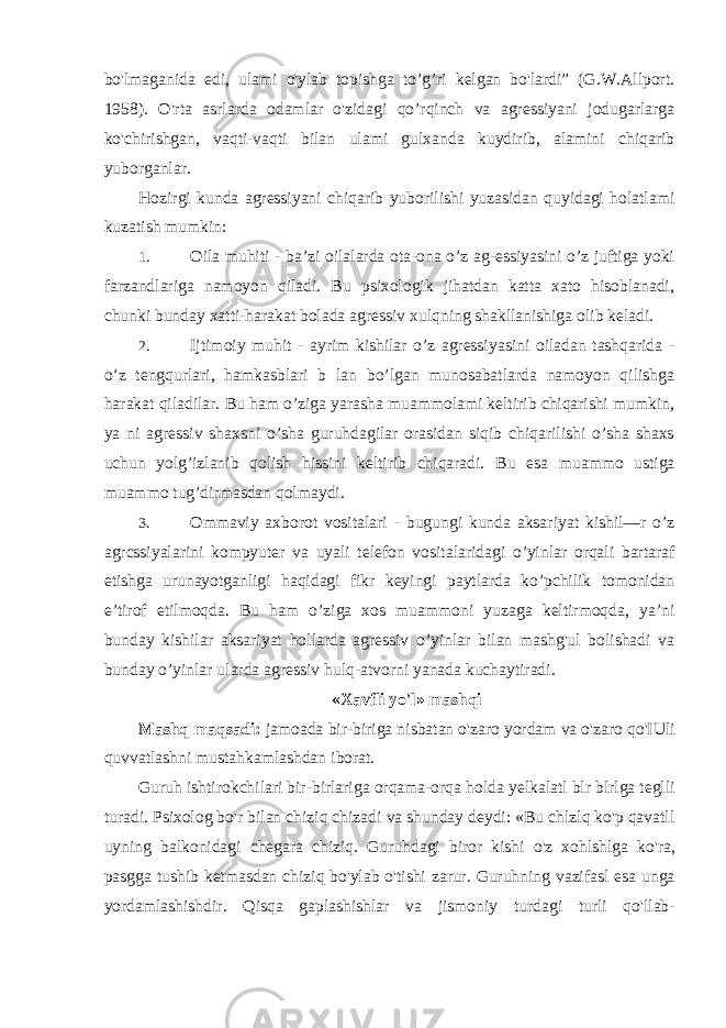 bo&#39;lmaganida edi, ulami o&#39;ylab topishga to’g’ri kelgan bo&#39;lardi” (G.W.Allport. 1958). O&#39;rta asrlarda odamlar o&#39;zidagi qo’rqinch va agressiyani jodugarlarga ko&#39;chirishgan, vaqti-vaqti bilan ulami gulxanda kuydirib, alamini chiqarib yuborganlar. Hozirgi kunda agressiyani chiqarib yuborilishi yuzasidan quyidagi holatlami kuzatish mumkin: 1. Oila muhiti - ba’zi oilalarda ota-ona o’z ag-essiyasini o’z juftiga yoki farzandlariga namoyon qiladi. Bu psixologik jihatdan katta xato hisoblanadi, chunki bunday xatti-harakat bolada agressiv xulqning shakllanishiga olib keladi. 2. Ijtimoiy muhit - ayrim kishilar o’z agressiyasini oiladan tashqarida - o’z tengqurlari, hamkasblari b lan bo’lgan munosabatlarda namoyon qilishga harakat qiladilar. Bu ham o’ziga yarasha muammolami keltirib chiqarishi mumkin, ya ni agressiv shaxsni o’sha guruhdagilar orasidan siqib chiqarilishi o’sha shaxs uchun yolg’izlanib qolish hissini keltirib chiqaradi. Bu esa muammo ustiga muammo tug’dirmasdan qolmaydi. 3. Ommaviy axborot vositalari - bugungi kunda aksariyat kishil—r o’z agrcssiyalarini kompyuter va uyali telefon vositalaridagi o’yinlar orqali bartaraf etishga urunayotganligi haqidagi fikr keyingi paytlarda ko’pchilik tomonidan e’tirof etilmoqda. Bu ham o’ziga xos muammoni yuzaga keltirmoqda, ya’ni bunday kishilar aksariyat hollarda agressiv o’yinlar bilan mashg&#39;ul bolishadi va bunday o’yinlar ularda agressiv hulq-atvo rn i yanada kuchaytiradi. « Xavfli yo &#39; l » mashqi Mashq maqsadi : jamoada bir - biriga nisbatan o &#39; zaro yordam va o &#39; zaro qo &#39; IUli quvvatlashni mustahkamlashdan iborat . Guruh ishtirokchilari bir - birlariga orqama - orqa holda yelkalatl blr blrlga teglli turadi . Psixolog bo &#39; r bilan chiziq chizadi va shunday deydi : « Bu chlzlq ko &#39; p qavatll uyning balkonidagi chegara chiziq . Guruhdagi biror kishi o &#39; z xohlshlga ko &#39; ra , pasgga tushib ketmasdan chiziq bo &#39; ylab o &#39; tishi zarur . Guruhning vazifasl esa unga yordamlashishdir . Qisqa gaplashishlar va jismoniy turdagi turli qo &#39; llab - 