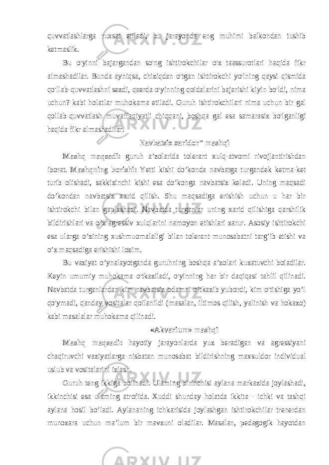 quvvatlashlarga ruxsat etiladi , bu jarayonda eng muhimi balkondan tushib ketmaslik . Bu o&#39;yinni bajargandan so&#39;ng ishtirokchilar o&#39;z taassurotlari haqida fikr almashadilar. Bunda ayniqsa, chiziqdan o&#39;tgan ishtirokchi yo&#39;lning qaysi qismida qo&#39;llab-quvvatlashni sezdi, qaerda o&#39;yinning qoidalarini bajarishi kiyin bo&#39;ldi, nima uchun? kabi holatlar muhokama etiladi. Guruh ishtirokchilari nima uchun bir gal qollab-quvvatlash muvaffaqiyatli chiqqani, boshqa gal esa samarasiz bo&#39;lganligi haqida fikr almashadilar. Navbatsiz xaridor&#34; mashqi Mashq maqsadi: guruh a’zolarida tolerant xulq-atvomi rivojlantirishdan iborat. Mashqning borishi: Yetti kishi do’konda navbatga turgandek ketma-ket turib olishadi, sakkizinchi kishi esa do’konga navbatsiz keladi. Uning maqsadi do’kondan navbatsiz xarid qilish. Shu maqsadiga erishish uchun u har bir ishtirokchi bilan gaplashadi. Navbatda turganlar uning xarid qilishiga qarshilik bildirishlari va o’z agressiv xulqlarini namoyon etishlari zarur. Asosiy ishtirokchi esa ularga o’zining xushmuomalaligi bilan tolerant munosabatni targ’ib etishi va o’z maqsadiga erishishi lozim. Bu vaziyat o’ynalayotganda guruhning boshqa a’zolari kuzatuvchi boiadilar. Keyin umumiy muhokama o&#39;tkaziladi, o&#39;yinning har bir daqiqasi tahlil qilinadi. Navbatda turganlardan kim navbatsiz odamni o’tkazib yubordi, kim o&#39;tishiga yo’l qo&#39;ymadi, qanday vositalar qoilanildi (masalan, iltimos qilish, yalinish va hokazo) kabi masalalar muhokama qilinadi. «Akvarium» mashqi Mashq maqsadi: hayotiy jarayonlarda yuz beradigan va agressiyani chaqiruvchi vaziyatlarga nisbatan munosabat bildirishning maxsuldor individual uslub va vositalarini izlash. Guruh teng ikkiga boiinadi. Ulaming birinchisi aylana markazida joylashadi, ikkinchisi esa ulaming atrofida. Xuddi shunday holatda ikkita - ichki va tashqi aylana hosil bo’ladi. Aylananing ichkarisida joylashgan ishtirokchilar trenerdan munozara uchun ma’lum bir mavzuni oladilar. Masalan, pedagogik hayotdan 