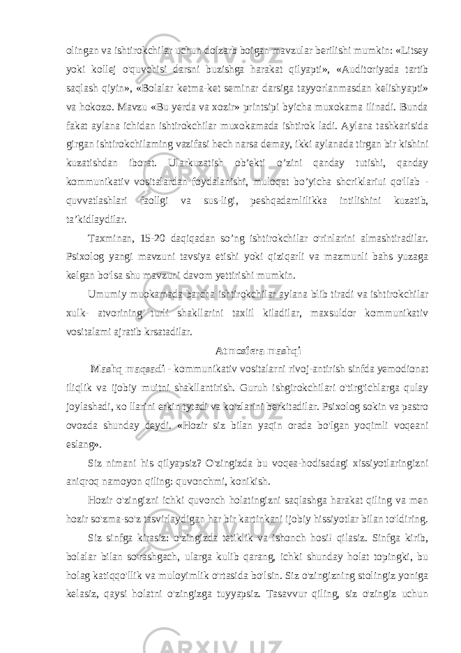 olingan va ishtirokchilar uchun dolzarb boigan mavzular berilishi mumkin: «Litsey yoki kollej o&#39;quvchisi darsni buzishga harakat qilyapti», «Auditoriyada tartib saqlash qiyin», «Bolalar ketma-ket seminar darsiga tayyorlanmasdan kelishyapti» va hokozo. Mavzu «Bu yerda va xozir» printsipi byicha muxokama ilinadi. Bunda fakat aylana ichidan ishtirokchilar muxokamada ishtirok ladi. Aylana tashkarisida girgan ishtirokchilaming vazifasi hech narsa demay, ikki aylanada tirgan bir kishini kuzatishdan iborat. Ularkuzatish ob’ekti o’zini qanday tutishi, qanday kommunikativ vositalardan foydalanishi, muloqat bo’yicha shcriklariui qo&#39;llab - quvvatlashlari faollgi va sus-ligi, peshqadamlilikka intilishini kuzatib, ta’kidlaydilar. Taxminan, 15-20 daqiqadan so’ng ishtirokchilar o&#39;rinlarini almashtiradilar. Psixolog yangi mavzuni tavsiya etishi yoki qiziqarli va mazmunli bahs yuzaga kelgan bo&#39;lsa shu mavzuni davom yettirishi mumkin. Umumiy muokamada barcha ishtirokchilar aylana blib tiradi va ishtirokchilar xulk- atvorining turli shakllarini taxlil kiladilar, maxsuldor kommunikativ vositalami ajratib krsatadilar. Atmosfera mashqi Mashq maqsadi - kommunikativ vositalarni rivoj-antirish sinfda yemodionat iliqlik va ijobiy muitni shakllantirish. Guruh ishgirokchilari o&#39;tirg&#39;ichlarga qulay joylashadi, ко llarini erkin tytadi va ko&#39;zlarini berkitadilar. Psixolog sokin va pastro ovozda shunday deydi. «Hozir siz bilan yaqin orada bo&#39;lgan yoqimli voqeani eslang». Siz nimani his qilyapsiz? O&#39;zingizda bu voqea-hodisadagi xissiyotlaringizni aniqroq namoyon qiling: quvonchmi, konikish. Hozir o&#39;zingizni ichki quvonch holatingizni saqlashga harakat qiling va men hozir so&#39;zma-so&#39;z tasvirlaydigan har bir kartinkani ijobiy hissiyotlar bilan to&#39;ldiring. Siz sinfga kirasiz: o&#39;zingizda tetiklik va ishonch hosi! qilasiz. Sinfga kirib, bolalar bilan so&#39;rashgach, ularga kulib qarang, ichki shunday holat topingki, bu holag katiqqo&#39;llik va muloyimlik o&#39;rtasida bo&#39;lsin. Siz o&#39;zingizning stolingiz yoniga kelasiz, qaysi holatni o&#39;zingizga tuyyapsiz. Tasavvur qiling, siz o&#39;zingiz uchun 