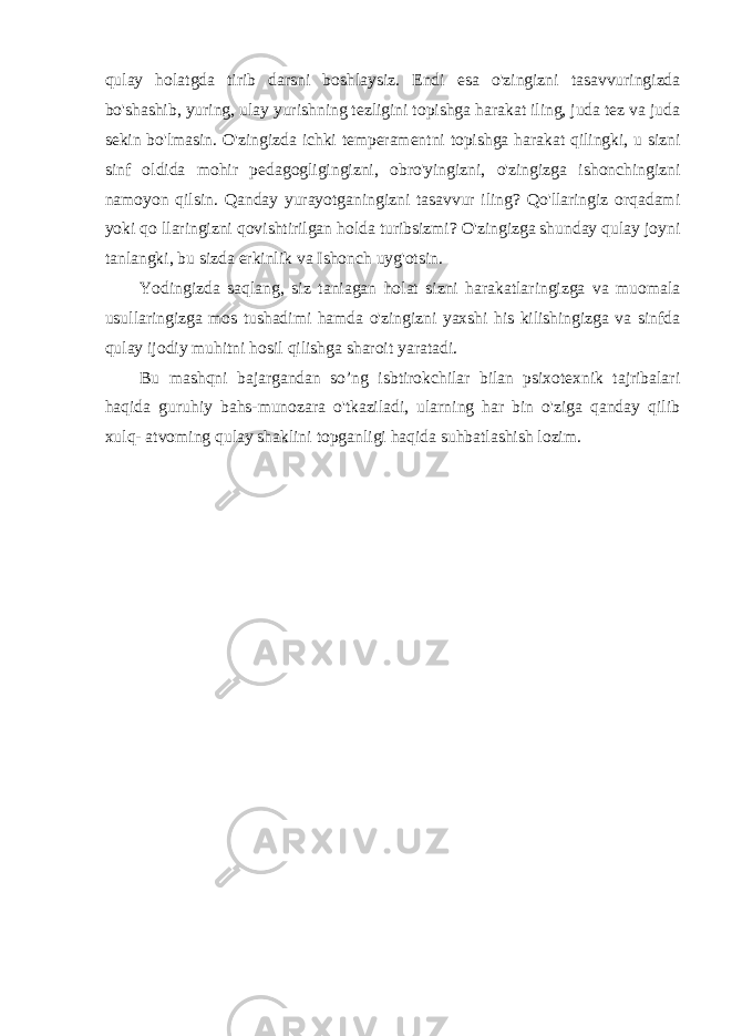 qulay holatgda tirib darsni boshlaysiz. Endi esa o&#39;zingizni tasavvuringizda bo&#39;shashib, yuring, ulay yurishning tezligini topishga harakat iling, juda tez va juda sekin bo&#39;lmasin. O&#39;zingizda ichki temperamentni topishga harakat qilingki, u sizni sinf oldida mohir pedagogligingizni, obro&#39;yingizni, o&#39;zingizga ishonchingizni namoyon qilsin. Qanday yurayotganingizni tasavvur iling? Qo&#39;llaringiz orqadami yoki qo llaringizni qovishtirilgan holda turibsizmi? O&#39;zingizga shunday qulay joyni tanlangki, bu sizda erkinlik va Ishonch uyg&#39;otsin. Yodingizda saqlang, siz taniagan holat sizni harakatlaringizga va muomala usullaringizga mos tushadimi hamda o&#39;zingizni yaxshi his kilishingizga va sinfda qulay ijodiy muhitni hosil qilishga sharoit yaratadi. Bu mashqni bajargandan so’ng isbtirokchilar bilan psixotexnik tajribalari haqida guruhiy bahs-munozara o&#39;tkaziladi, ularning har bin o&#39;ziga qanday qilib xulq- atvoming qulay shaklini topganligi haqida suhbatlashish lozim. 