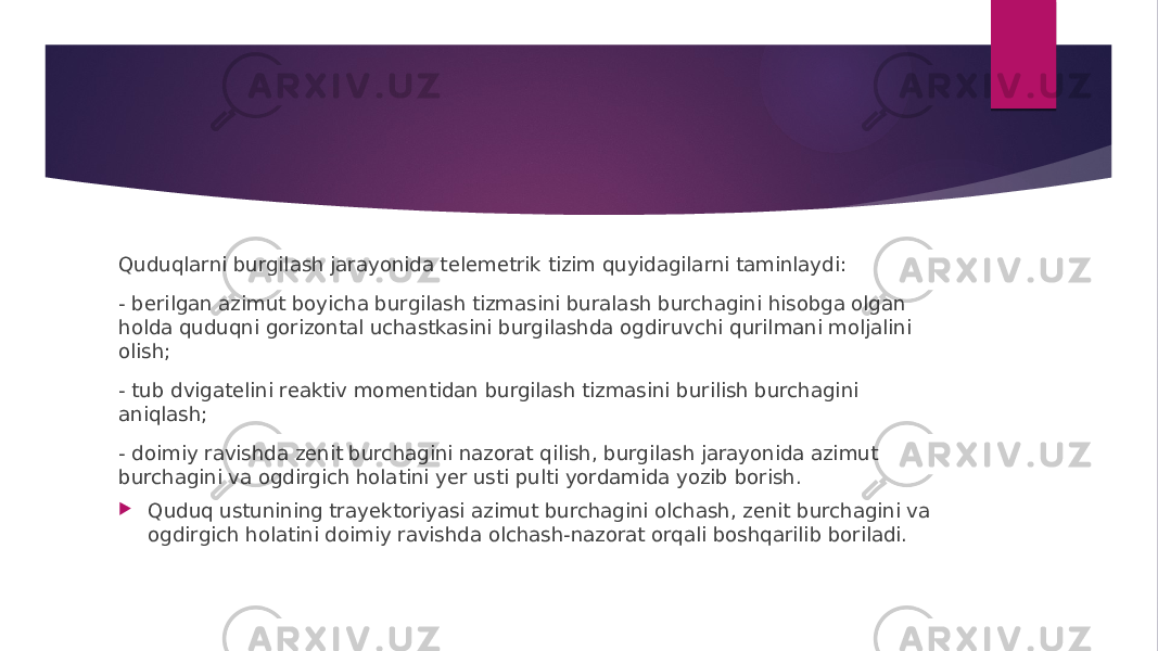 Quduqlarni burgilash jarayonida telemetrik tizim quyidagilarni taminlaydi: - berilgan azimut boyicha burgilash tizmasini buralash burchagini hisobga olgan holda quduqni gorizontal uchastkasini burgilashda ogdiruvchi qurilmani moljalini olish; - tub dvigatelini reaktiv momentidan burgilash tizmasini burilish burchagini aniqlash; - doimiy ravishda zenit burchagini nazorat qilish, burgilash jarayonida azimut burchagini va ogdirgich holatini yer usti pulti yordamida yozib borish.  Quduq ustunining trayektoriyasi azimut burchagini olchash, zenit burchagini va ogdirgich holatini doimiy ravishda olchash-nazorat orqali boshqarilib boriladi. 