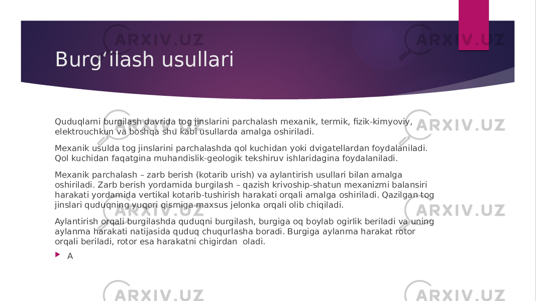 Burgʻilash usullari Quduqlarni burgilash davrida tog jinslarini parchalash mexanik, termik, fizik-kimyoviy, elektrouchkun va boshqa shu kabi usullarda amalga oshiriladi. Mexanik usulda tog jinslarini parchalashda qol kuchidan yoki dvigatellardan foydalaniladi. Qol kuchidan faqatgina muhandislik-geologik tekshiruv ishlaridagina foydalaniladi. Mexanik parchalash – zarb berish (kotarib urish) va aylantirish usullari bilan amalga oshiriladi. Zarb berish yordamida burgilash – qazish krivoship-shatun mexanizmi balansiri harakati yordamida vertikal kotarib-tushirish harakati orqali amalga oshiriladi. Qazilgan tog jinslari quduqning yuqori qismiga maxsus jelonka orqali olib chiqiladi. Aylantirish orqali burgilashda quduqni burgilash, burgiga oq boylab ogirlik beriladi va uning aylanma harakati natijasida quduq chuqurlasha boradi. Burgiga aylanma harakat rotor orqali beriladi, rotor esa harakatni chigirdan oladi.  A 