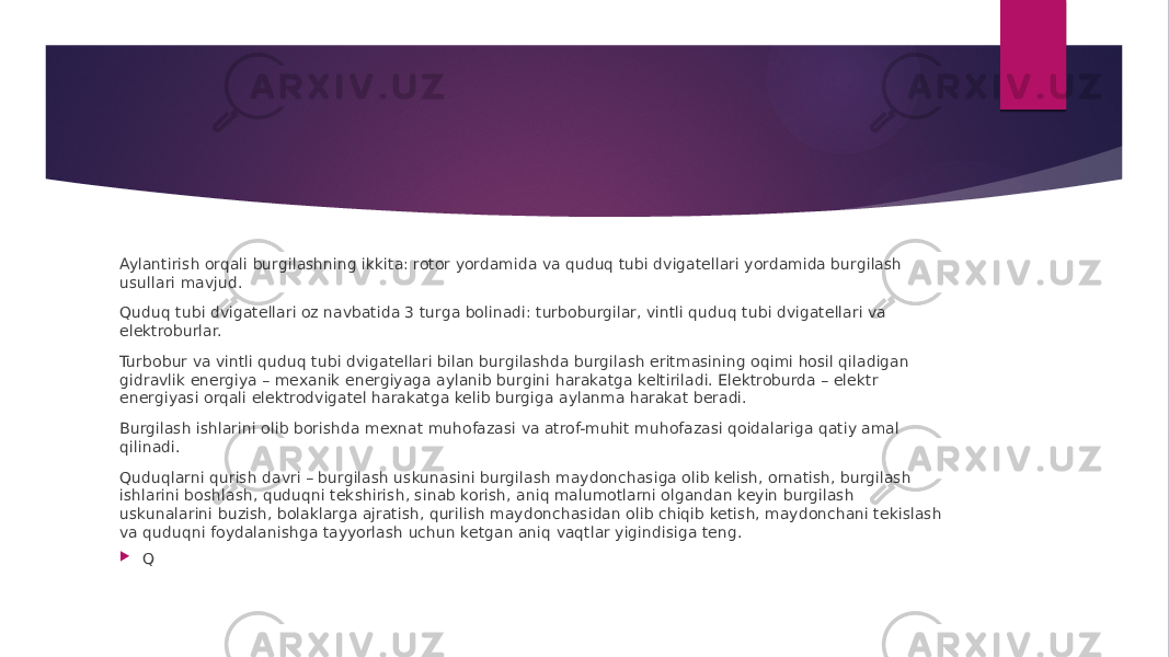 Aylantirish orqali burgilashning ikkita: rotor yordamida va quduq tubi dvigatellari yordamida burgilash usullari mavjud. Quduq tubi dvigatellari oz navbatida 3 turga bolinadi: turboburgilar, vintli quduq tubi dvigatellari va elektroburlar. Turbobur va vintli quduq tubi dvigatellari bilan burgilashda burgilash eritmasining oqimi hosil qiladigan gidravlik energiya – mexanik energiyaga aylanib burgini harakatga keltiriladi. Elektroburda – elektr energiyasi orqali elektrodvigatel harakatga kelib burgiga aylanma harakat beradi. Burgilash ishlarini olib borishda mexnat muhofazasi va atrof-muhit muhofazasi qoidalariga qatiy amal qilinadi. Quduqlarni qurish davri – burgilash uskunasini burgilash maydonchasiga olib kelish, ornatish, burgilash ishlarini boshlash, quduqni tekshirish, sinab korish, aniq malumotlarni olgandan keyin burgilash uskunalarini buzish, bolaklarga ajratish, qurilish maydonchasidan olib chiqib ketish, maydonchani tekislash va quduqni foydalanishga tayyorlash uchun ketgan aniq vaqtlar yigindisiga teng.  Q 