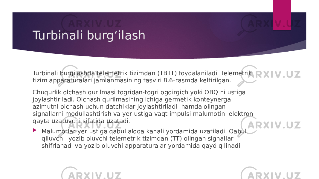 Turbinali burgʻilash Turbinali burgilashda telemetrik tizimdan (TBTT) foydalaniladi. Telemetrik tizim apparaturalari jamlanmasining tasviri 8.6-rasmda keltirilgan. Chuqurlik olchash qurilmasi togridan-togri ogdirgich yoki OBQ ni ustiga joylashtiriladi. Olchash qurilmasining ichiga germetik konteynerga azimutni olchash uchun datchiklar joylashtiriladi hamda olingan signallarni modullashtirish va yer ustiga vaqt impulsi malumotini elektron qayta uzatuvchi sifatida uzatadi.  Malumotlar yer ustiga qabul aloqa kanali yordamida uzatiladi. Qabul qiluvchi yozib oluvchi telemetrik tizimdan (TT) olingan signallar shifrlanadi va yozib oluvchi apparaturalar yordamida qayd qilinadi. 