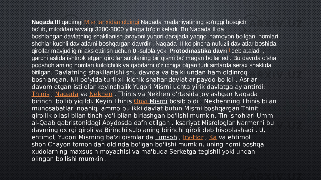 Naqada III  qadimgi  Misr tarixidan oldingi   Naqada madaniyatining so&#39;nggi bosqichi bo&#39;lib, miloddan avvalgi 3200-3000 yillarga to&#39;g&#39;ri keladi. Bu Naqada II da boshlangan davlatning shakllanish jarayoni yuqori darajada yaqqol namoyon boʻlgan, nomlari shohlar kuchli davlatlarni boshqargan davrdir . Naqada III ko&#39;pincha nufuzli davlatlar boshida qirollar mavjudligini aks ettirish uchun  0  -sulola yoki  Protodinastika davri  ]  deb ataladi , garchi aslida ishtirok etgan qirollar sulolaning bir qismi bo&#39;lmagan bo&#39;lar edi. Bu davrda o&#39;sha podshohlarning nomlari kulolchilik va qabrlarni o&#39;z ichiga olgan turli sirtlarda serax shaklida bitilgan. Davlatning shakllanishi shu davrda va balki undan ham oldinroq boshlangan. Nil bo&#39;yida turli xil kichik shahar-davlatlar paydo bo&#39;ldi . Asrlar davom etgan istilolar keyinchalik Yuqori Misrni uchta yirik davlatga aylantirdi:  Thinis  ,  Naqada  va  Nekhen  . Thinis va Nekhen o&#39;rtasida joylashgan Naqada birinchi bo&#39;lib yiqildi. Keyin Thinis  Quyi Misrni  bosib oldi . Nekhenning Thinis bilan munosabatlari noaniq, ammo bu ikki davlat butun Misrni boshqargan Thinit qirollik oilasi bilan tinch yo&#39;l bilan birlashgan bo&#39;lishi mumkin. Tini shohlari Umm al-Qaab qabristonidagi Abydosda dafn etilgan . ksariyat Misrologlar Narmerni bu davrning oxirgi qiroli va Birinchi sulolaning birinchi qiroli deb hisoblashadi . U, ehtimol, Yuqori Misrning ba&#39;zi qismlarida  Timsoh  ,  Iry-Hor  ,  Ka  va ehtimol shoh Chayon tomonidan oldinda bo&#39;lgan bo&#39;lishi mumkin, uning nomi boshqa xudolarning maxsus himoyachisi va ma&#39;buda Serketga tegishli yoki undan olingan bo&#39;lishi mumkin . 