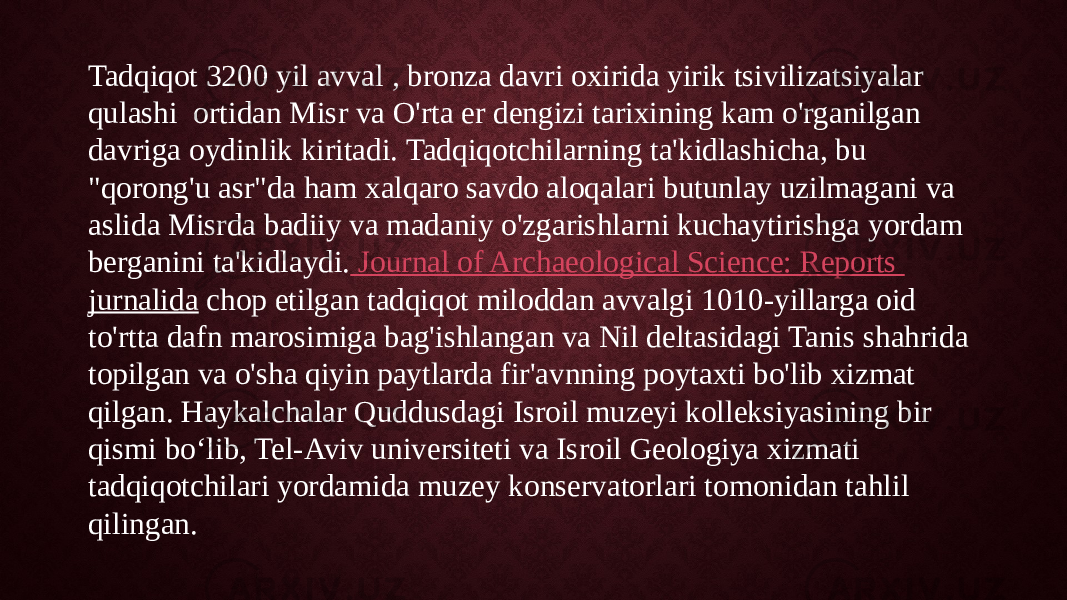 Tadqiqot 3200 yil avval , bronza davri oxirida yirik tsivilizatsiyalar qulashi  ortidan Misr va O&#39;rta er dengizi tarixining kam o&#39;rganilgan davriga oydinlik kiritadi. Tadqiqotchilarning ta&#39;kidlashicha, bu &#34;qorong&#39;u asr&#34;da ham xalqaro savdo aloqalari butunlay uzilmagani va aslida Misrda badiiy va madaniy o&#39;zgarishlarni kuchaytirishga yordam berganini ta&#39;kidlaydi. Journal of Archaeological Science: Reports jurnalida  chop etilgan tadqiqot miloddan avvalgi 1010-yillarga oid to&#39;rtta dafn marosimiga bag&#39;ishlangan va Nil deltasidagi Tanis shahrida topilgan va o&#39;sha qiyin paytlarda fir&#39;avnning poytaxti bo&#39;lib xizmat qilgan. Haykalchalar Quddusdagi Isroil muzeyi kolleksiyasining bir qismi bo‘lib, Tel-Aviv universiteti va Isroil Geologiya xizmati tadqiqotchilari yordamida muzey konservatorlari tomonidan tahlil qilingan. 