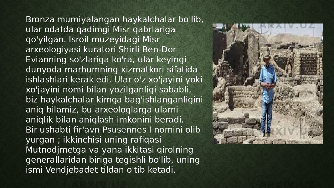 Bronza mumiyalangan haykalchalar bo&#39;lib, ular odatda qadimgi Misr qabrlariga qo&#39;yilgan. Isroil muzeyidagi Misr arxeologiyasi kuratori Shirli Ben-Dor Evianning so&#39;zlariga ko&#39;ra, ular keyingi dunyoda marhumning xizmatkori sifatida ishlashlari kerak edi. Ular o&#39;z xo&#39;jayini yoki xo&#39;jayini nomi bilan yozilganligi sababli, biz haykalchalar kimga bag&#39;ishlanganligini aniq bilamiz, bu arxeologlarga ularni aniqlik bilan aniqlash imkonini beradi. Bir ushabti fir&#39;avn Psusennes I nomini olib yurgan ; ikkinchisi uning rafiqasi Mutnodjmetga va yana ikkitasi qirolning generallaridan biriga tegishli bo&#39;lib, uning ismi Vendjebadet tildan o&#39;tib ketadi. 