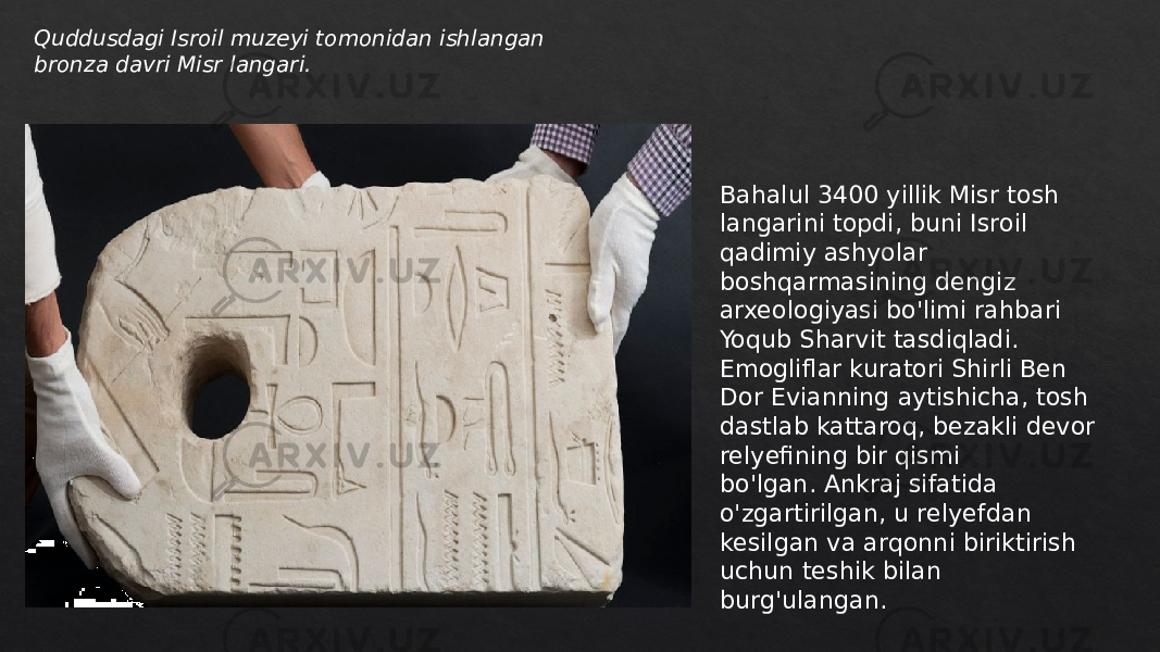 Quddusdagi Isroil muzeyi tomonidan ishlangan bronza davri Misr langari. Bahalul 3400 yillik Misr tosh langarini topdi, buni Isroil qadimiy ashyolar boshqarmasining dengiz arxeologiyasi bo&#39;limi rahbari Yoqub Sharvit tasdiqladi. Emogliflar kuratori Shirli Ben Dor Evianning aytishicha, tosh dastlab kattaroq, bezakli devor relyefining bir qismi bo&#39;lgan. Ankraj sifatida o&#39;zgartirilgan, u relyefdan kesilgan va arqonni biriktirish uchun teshik bilan burg&#39;ulangan. 